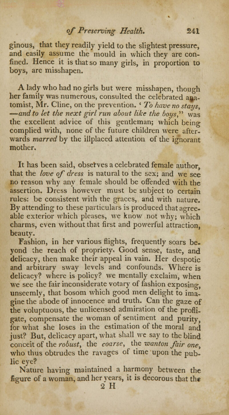 ginous, that they readily yield to the slightest pressure, and easily assume the mould in which they are con- fined. Hence it is that so many girls, in proportion to boys, are misshapen. A lady who had no girls but were misshapen, though her family was numerous, consulted the celebrated ana- tomist, Mr. Cline, on the prevention. ■ To have no stays, —and to let the next girl run about like the boys was the excellent advice of this gentleman; which being complied with, none of the future children were after- wards marred by the illplaced attention of the ignorant mother. It has been said, observes a celebrated female author, that the love of dress is natural to the sex; and we see no reason why any female should be offended with the assertion. Dress however must be subject to certain rules: be consistent with the graces, and with nature. By attending to these particulars is produced that agree- able exterior which pleases, we know not why; which charms, even without that first and powerful attraction, beauty. Fashion, in her various flights, frequently soars be- yond the reach of propriety. Good sense, taste, and delicacy, then make their appeal in vain. Her despotic and arbitrary sway levels and confounds. Where is delicacy? where is policy? we mentally exclaim, when we see the fair inconsiderate votary of fashion exposing, unseemly, that bosom which good men delight to ima- gine the abode of innocence and truth. Can the gaze of the voluptuous, the unlicensed admiration of the profli- gate, compensate the woman of sentiment and purity, for what she loses in the estimation of the moral and just? But, delicacy apart, what shall we say to the blind conceit of the robust, the coarse, the wanton fair one, who thus obtrudes the ravages of time upon the pub- lic eye? Nature having maintained a harmony between the fieure of a woman, and her years, it is decorous that the 2 H