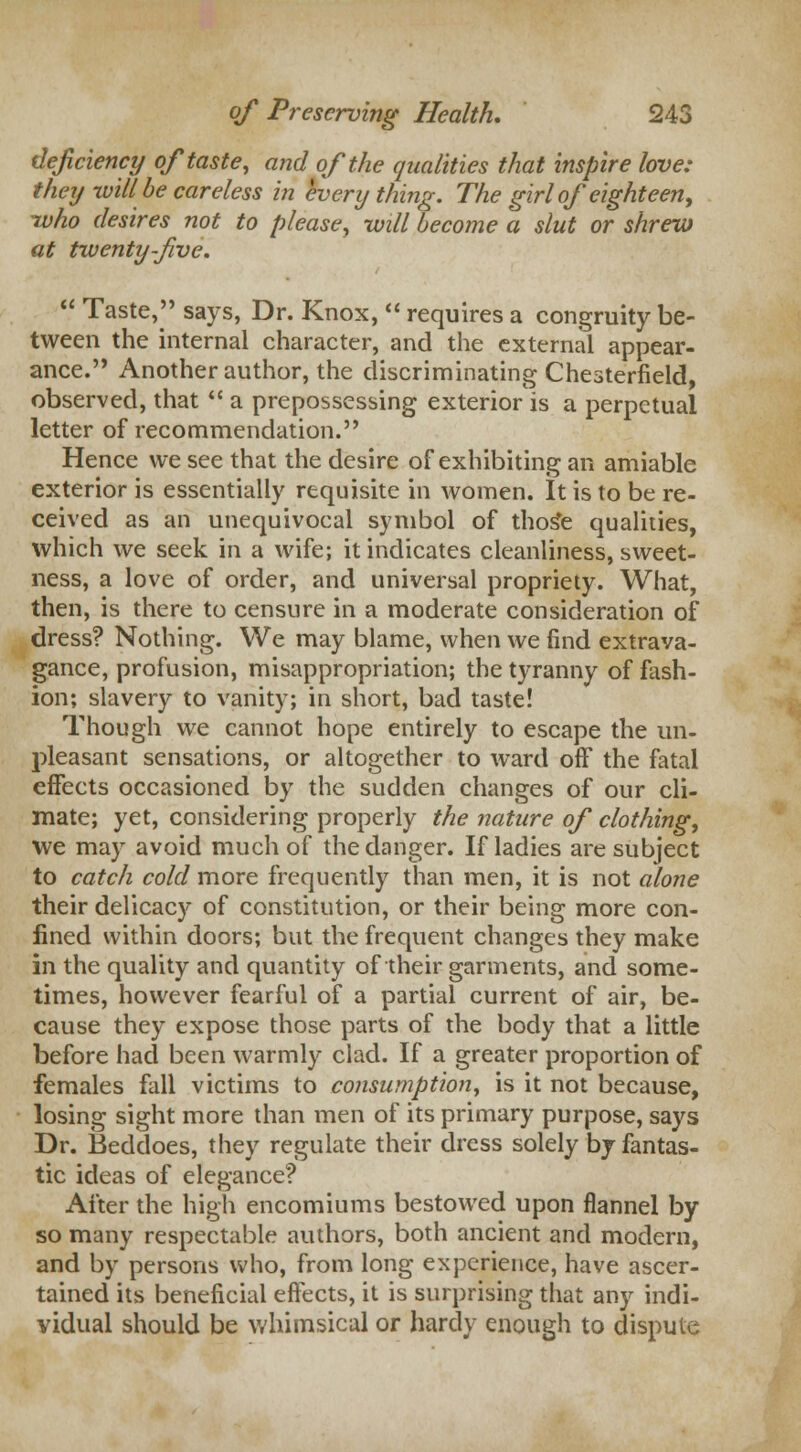 deficiency of taste, and of the qualities that inspire love: they will be careless in everything. The girl of eighteen, -who desires not to please, will become a slut or shrew at twenty-five.  Taste, says, Dr. Knox,  requires a congruity be- tween the internal character, and the external appear- ance. Another author, the discriminating Chesterfield, observed, that  a prepossessing exterior is a perpetual letter of recommendation. Hence we see that the desire of exhibiting an amiable exterior is essentially requisite in women. It is to be re- ceived as an unequivocal symbol of thos*e qualities, which we seek in a wife; it indicates cleanliness, sweet- ness, a love of order, and universal propriety. What, then, is there to censure in a moderate consideration of dress? Nothing. We may blame, when we find extrava- gance, profusion, misappropriation; the tyranny of fash- ion; slavery to vanity; in short, bad taste! Though we cannot hope entirely to escape the un- pleasant sensations, or altogether to ward off the fatal effects occasioned by the sudden changes of our cli- mate; yet, considering properly the nature of clothing, we may avoid much of the danger. If ladies are subject to catch cold more frequently than men, it is not alone their delicacy of constitution, or their being more con- fined within doors; but the frequent changes they make in the quality and quantity of their garments, and some- times, however fearful of a partial current of air, be- cause they expose those parts of the body that a little before had been warmly clad. If a greater proportion of females fall victims to consumption, is it not because, losing sight more than men of its primary purpose, says Dr. Beddoes, they regulate their dress solely by fantas- tic ideas of elegance? After the high encomiums bestowed upon flannel by so many respectable authors, both ancient and modern, and by persons who, from long experience, have ascer- tained its beneficial effects, it is surprising that any indi- vidual should be whimsical or hardy enough to dispute