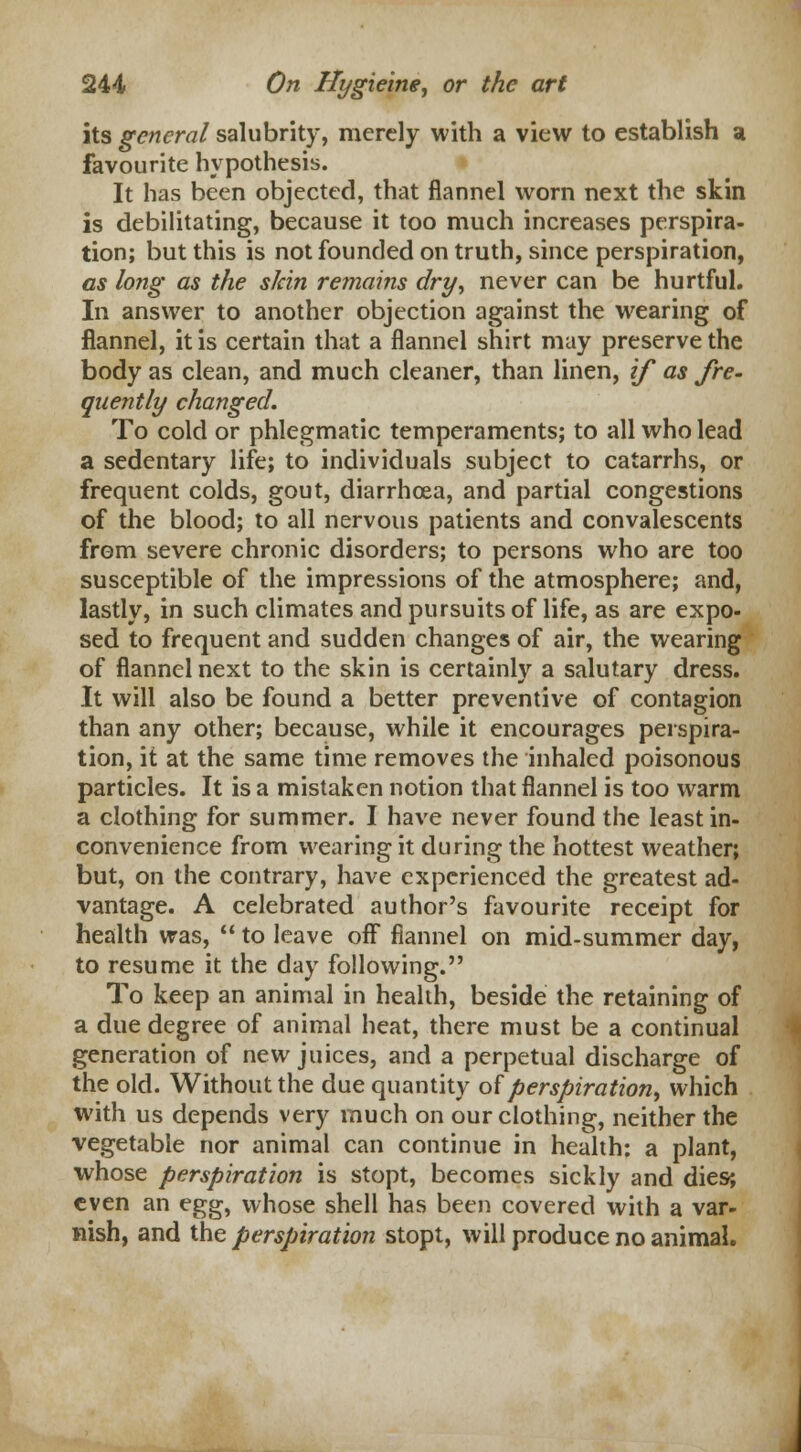 its general salubrity, merely with a view to establish a favourite hypothesis. It has been objected, that flannel worn next the skin is debilitating, because it too much increases perspira- tion; but this is not founded on truth, since perspiration, as long as the skin remains dry, never can be hurtful. In answer to another objection against the wearing of flannel, it is certain that a flannel shirt may preserve the body as clean, and much cleaner, than linen, if as fre- quently changed. To cold or phlegmatic temperaments; to all who lead a sedentary life; to individuals subject to catarrhs, or frequent colds, gout, diarrhoea, and partial congestions of the blood; to all nervous patients and convalescents from severe chronic disorders; to persons who are too susceptible of the impressions of the atmosphere; and, lastly, in such climates and pursuits of life, as are expo- sed to frequent and sudden changes of air, the wearing of flannel next to the skin is certainly a salutary dress. It will also be found a better preventive of contagion than any other; because, while it encourages perspira- tion, it at the same time removes the inhaled poisonous particles. It is a mistaken notion that flannel is too warm a clothing for summer. I have never found the least in- convenience from wearing it during the hottest weather; but, on the contrary, have experienced the greatest ad- vantage. A celebrated author's favourite receipt for health was,  to leave off flannel on mid-summer day, to resume it the day following. To keep an animal in health, beside the retaining of a due degree of animal heat, there must be a continual generation of new juices, and a perpetual discharge of the old. Without the due quantity of perspiration, which with us depends very much on our clothing, neither the vegetable nor animal can continue in health: a plant, whose perspiration is stopt, becomes sickly and dies; even an egg, whose shell has been covered with a var- nish, and the perspiration stopt, will produce no animal.