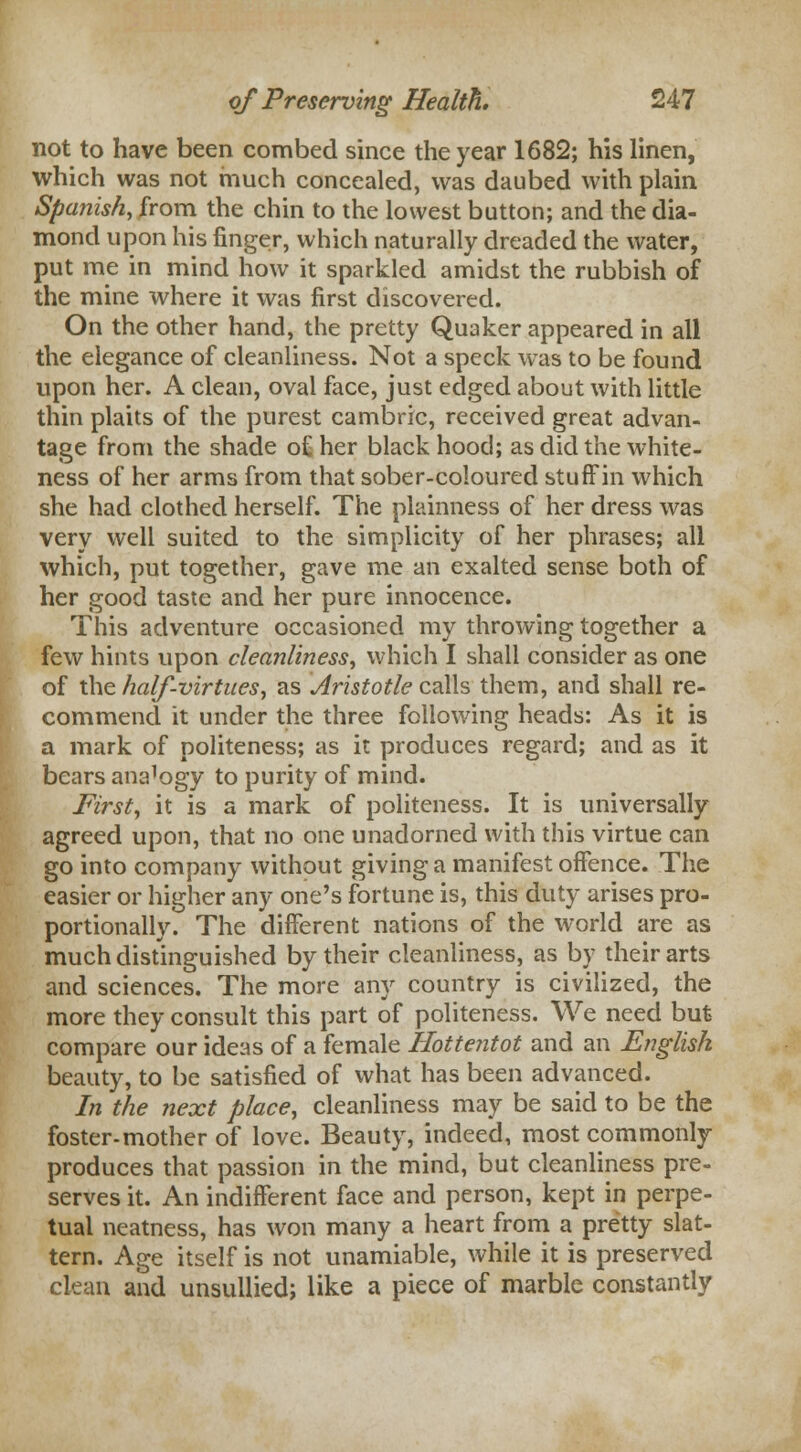 not to have been combed since the year 1682; his linen, which was not much concealed, was daubed with plain Spanish, from the chin to the lowest button; and the dia- mond upon his finger, which naturally dreaded the water, put me in mind how it sparkled amidst the rubbish of the mine where it was first discovered. On the other hand, the pretty Quaker appeared in all the elegance of cleanliness. Not a speck was to be found upon her. A clean, oval face, just edged about with little thin plaits of the purest cambric, received great advan- tage from the shade o£ her black hood; as did the white- ness of her arms from that sober-coloured stufFin which she had clothed herself. The plainness of her dress was very well suited to the simplicity of her phrases; all which, put together, gave me an exalted sense both of her good taste and her pure innocence. This adventure occasioned my throwing together a few hints upon cleanliness, which I shall consider as one of the half-virtues, as Aristotle calls them, and shall re- commend it under the three following heads: As it is a mark of politeness; as it produces regard; and as it bears ana'ogy to purity of mind. First, it is a mark of politeness. It is universally agreed upon, that no one unadorned with this virtue can jo into company without giving a manifest offence. The easier or higher any one's fortune is, this duty arises pro- )ortionally. The different nations of the world are as mch distinguished by their cleanliness, as by their arts md sciences. The more any country is civilized, the more they consult this part of politeness. We need but compare our ideas of a female Hottentot and an English beauty, to be satisfied of what has been advanced. In the next place, cleanliness may be said to be the foster-mother of love. Beauty, indeed, most commonly produces that passion in the mind, but cleanliness pre- serves it. An indifferent face and person, kept in perpe- tual neatness, has won many a heart from a pretty slat- tern. Age itself is not unamiable, while it is preserved clean and unsullied; like a piece of marble constantly