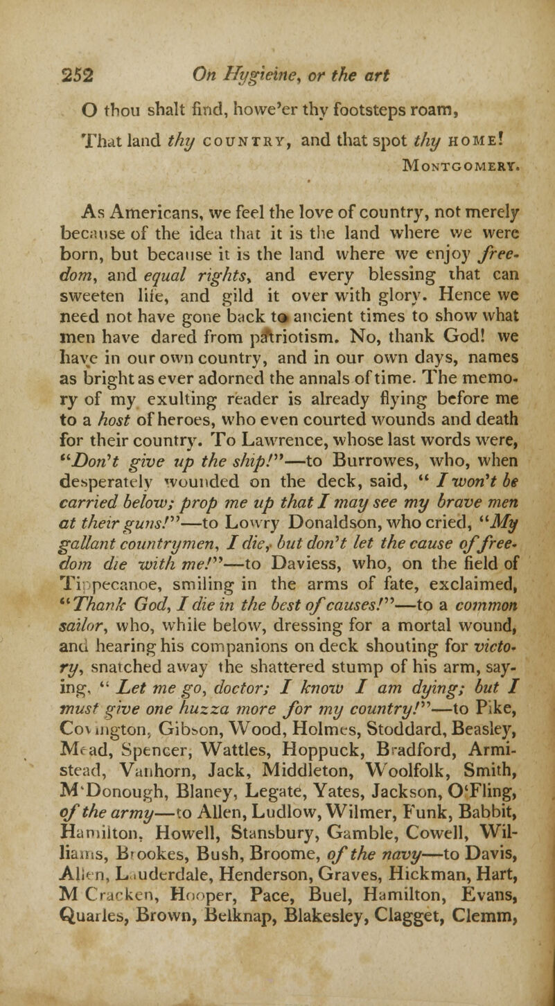O thou shalt find, howe'er thy footsteps roam, That land thy country, and that spot thy home! Montgomery. As Americans, we feel the love of country, not merely because of the idea that it is the land where we were born, but because it is the land where we enjoy free- dom, and equal rights* and every blessing that can sweeten life, and gild it over with glory. Hence we need not have gone back to ancient times to show what men have dared from patriotism. No, thank God! we have in our own country, and in our own days, names as bright as ever adorned the annals of time. The memo. ry of my exulting reader is already flying before me to a host of heroes, who even courted wounds and death for their country. To Lawrence, whose last words were, Don't give up the ship!—to Burrowes, who, when desperately wounded on the deck, said,  I won't be carried below; prop me up that I may see my brave men at their guns!—to Lowry Donaldson, who cried, My gallant countrymen, J die,- but don''t let the cause of free- dom die with me!—to Daviess, who, on the field of Tippecanoe, smiling in the arms of fate, exclaimed, Thank God, I die in the best of causes!—to a common sailor, who, while below, dressing for a mortal wound, ana hearing his companions on deck shouting for victo- ry, snatched away the shattered stump of his arm, say- ing,  Let me go, doctor; I know I am dying; but I must give one huzza more for my country!—to Pike, Cov njgton, Gibson, Wood, Holmes, Stoddard, Beasley, Mr ad, Spencer, Wattles, Hoppuck, Bradford, Armi- stead, Vanhorn, Jack, Middleton, Woolfolk, Smith, M'Donough, Blaney, Legate, Yates, Jackson, O'Fling, of the army—to Allen, Ludlow, Wilmer, Funk, Babbit, Hamilton, Howell, Stansbury, Gamble, Cowell, Wil- liams, Brookes, Bush, Broome, of the navy—to Davis, Alit n, Lauderdale, Henderson, Graves, Hickman, Hart, M Cracken, Hooper, Pace, Buel, Hamilton, Evans, Quarks, Brown, Belknap, Blakesley, Clagget, Clemm,