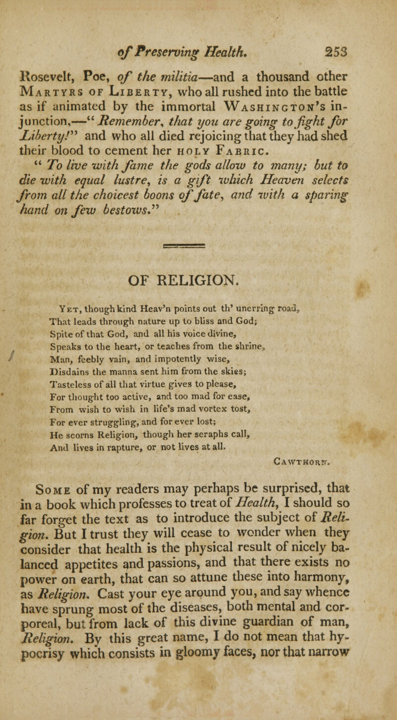 Rosevelt, Poe, of the militia—and a thousand other Martyrs of Liberty, who all rushed into the battle as if animated by the immortal Washington's in- junction,— Remember\ that you are going to fight for Liberty! and who all died rejoicing that they had shed their blood to cement her holy Fabric.  To live with fame the gods allow to many; but to die with equal lustre, is a gift which Heaven selects from all the choicest boons of fate, and with a sparing hand on few bestows OF RELIGION. Yet, though kind Heav'n points out th' unerring road, That leads through nature up to bliss and God; Spite of that God, and all his voice divine, Speaks to the heart, or teaches from the shrine, Man, feebly vain, and impotently wise, Disdains the manna sent him from the skies; Tasteless of all that virtue gives to please, For thought too active, and too mad for ease. From wish to wish in life's mad vortex tost, For ever struggling, and for ever lost; He scorns Religion, though her seraphs call, And lives in rapture, or not lives at all. Cawthors-. Some of my readers may perhaps be surprised, that in a book which professes to treat of Health, I should so far forget the text as to introduce the subject of Reli- gion. But I trust they will cease to wonder when they consider that health is the physical result of nicely ba- lanced appetites and passions, and that there exists no power on earth, that can so attune these into harmony, as Religion. Cast your eye around you, and say whence have sprung most of the diseases, both mental and cor- poreal, but from lack of this divine guardian of man, Religion. By this great name, I do not mean that hy- pocrisy which consists in gloomy faces, nor that narrow