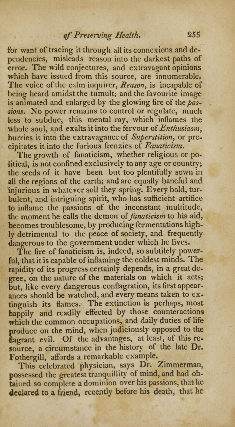 for want of tracing it through all its connexions and de- pendencies, misleads reason into the darkest paths of error. The wild conjectures, and extravagant opinions which have issued from this source, are innumerable. The voice of the calm inquirer, Reason, is incapable of being heard amidst the tumult; and the favourite image is animated and enlarged by the glowing fire of the pas- sions. No power remains to control or regulate, much less to subdue, this mental ray, which inflames the whole soul, and exalts it into the fervour of Enthusiasm, hurries it into the extravagance of Superstition, or pre- cipitates it into the furious frenzies of Fanaticism. The growth of fanaticism, whether religious or po- litical, is not confined exclusively to any age or country; the seeds of it have been but too plentifully sown in all the regions of the earth; and are equally baneful and injurious in whatever soil they spring. Every bold, tur- bulent, and intriguing spirit, who has sufficient artifice to inflame the passions of the inconstant multitude, the moment he calls the demon of fanaticism to his aid, becomes troublesome, by producing fermentations high- ly detrimental to the peace of society, and frequently dangerous to the government under which he lives. The fire of fanaticism is, indeed, so subtilely power- ful, that it is capable of inflaming the coldest minds. The rapidity of its progress certainly depends, in a great de- gree, on the nature of the materials on which it acts; but, like every dangerous conflagration, its first appear- ances should be watched, and every means taken to ex- tinguish its flames. The extinction is perhaps, most happily and readily effected by those counteractions which the common occupations, and daily duties of life produce on the mind, when judiciously opposed to the flagrant evil. Of the advantages, at least, of this re- source, a circumstance in the history of the late Dr. Fothergill, affords a remarkable example. This celebrated physician, says Dr. Zimmerman, possessed the greatest tranquillity of mind, and had ob- tained so complete a dominion over his passions, that he declared to a friend, recently before his death, that he