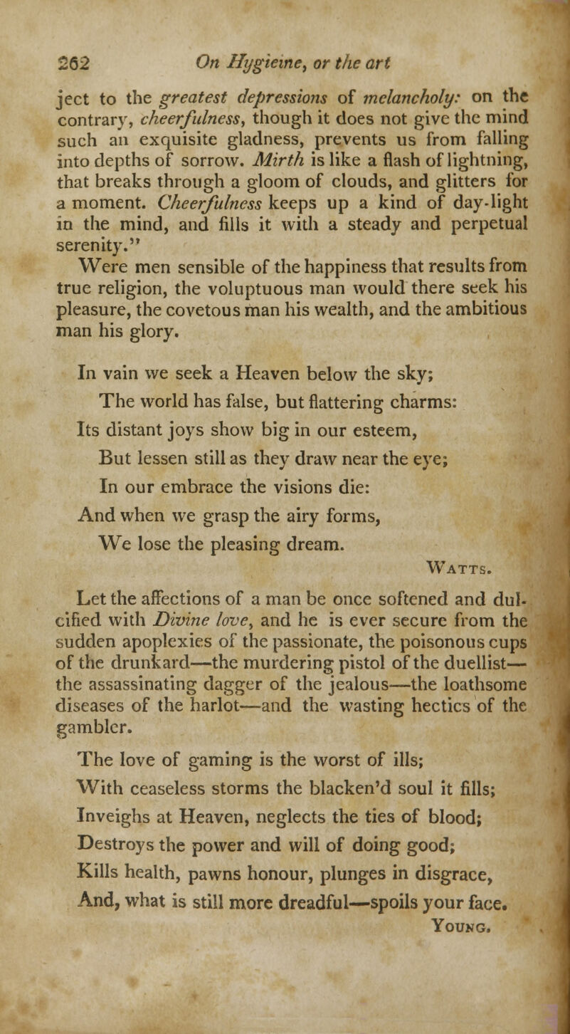 ject to the greatest depressions of melancholy: on the contrary, cheerfulness, though it does not give the mind such an exquisite gladness, prevents us from falling into depths of sorrow. Mirth is like a flash of lightning, that breaks through a gloom of clouds, and glitters for a moment. Cheerfulness keeps up a kind of day-light in the mind, and fills it with a steady and perpetual serenity. Were men sensible of the happiness that results from true religion, the voluptuous man would there seek his pleasure, the covetous man his wealth, and the ambitious man his glory. In vain we seek a Heaven below the sky; The world has false, but flattering charms: Its distant joys show big in our esteem, But lessen still as they draw near the eye; In our embrace the visions die: And when we grasp the airy forms, We lose the pleasing dream. Watts. Let the affections of a man be once softened and dul- cified with Divine love, and he is ever secure from the sudden apoplexies of the passionate, the poisonous cups of the drunkard—the murdering pistol of the duellist— the assassinating dagger of the jealous—the loathsome diseases of the harlot—and the wasting hectics of the gambler. The love of gaming is the worst of ills; With ceaseless storms the blacken'd soul it fills; Inveighs at Heaven, neglects the ties of blood; Destroys the power and will of doing good; Kills health, pawns honour, plunges in disgrace, And, what is still more dreadful—spoils your face. Young.