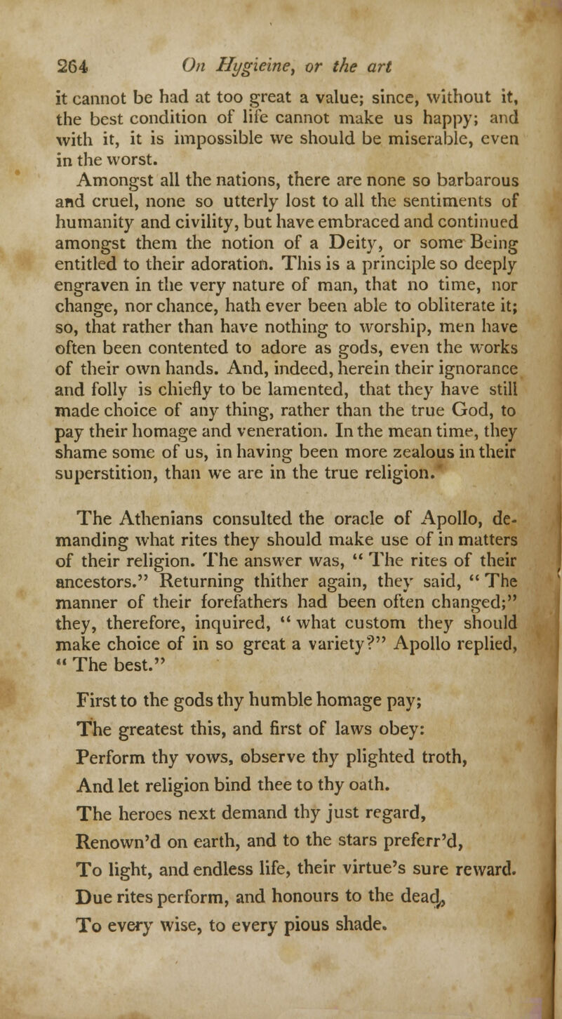 it cannot be had at too great a value; since, without it, the best condition of life cannot make us happy; and with it, it is impossible we should be miserable, even in the worst. Amongst all the nations, there are none so barbarous and cruel, none so utterly lost to all the sentiments of humanity and civility, but have embraced and continued amongst them the notion of a Deity, or some Being entitled to their adoration. This is a principle so deeply engraven in the very nature of man, that no time, nor change, nor chance, hath ever been able to obliterate it; so, that rather than have nothing to worship, men have often been contented to adore as gods, even the works of their own hands. And, indeed, herein their ignorance and folly is chiefly to be lamented, that they have still made choice of any thing, rather than the true God, to pay their homage and veneration. In the mean time, they shame some of us, in having been more zealous in their superstition, than we are in the true religion. The Athenians consulted the oracle of Apollo, de- manding what rites they should make use of in matters of their religion. The answer was,  The rites of their ancestors. Returning thither again, they said,  The manner of their forefathers had been often changed; they, therefore, inquired,  what custom they should make choice of in so great a variety? Apollo replied,  The best. First to the gods thy humble homage pay; The greatest this, and first of laws obey: Perform thy vows, observe thy plighted troth, And let religion bind thee to thy oath. The heroes next demand thy just regard, Renown'd on earth, and to the stars preferr'd, To light, and endless life, their virtue's sure reward. Due rites perform, and honours to the dead,, To every wise, to every pious shade.