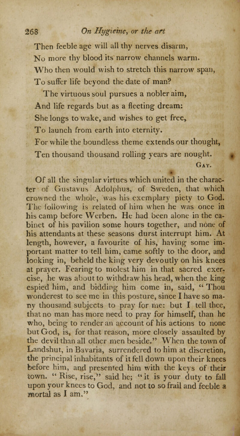 Then feeble age will all thy nerves disarm, No more thy blood its narrow channels warm. Who then would wish to stretch this narrow span, To suffer life beyond the date of man? The virtuous soul pursues a nobler aim, And life regards but as a fleeting dream: She longs to wake, and wishes to get free, To launch from earth into eternity. For while the boundless theme extends our thought, Ten thousand thousand rolling years are nought. Gay. Of all the singular virtues which united in the charac- ter of Gustavus Adolphus, of Sweden, that which crowned the whole, was his exemplary piety to God. The following is related of him when he was once in his camp before Werben. He had been alone in the ca- binet of his pavilion some hours together, and none of his attendants at these seasons durst interrupt him. At length, however, a favourite of his, having some im- portant matter to tell him, came softly to the door, and looking in, beheld the king very devoutly on his knees at prayer. Fearing to molest him in that sacred exer- cise, he was about to withdraw his head, when the king espied him, and bidding him come in, said,  Thou wondcrest to see me in this posture, since I have so ma- ny thousand subjects to pray for me: but I tell thee, that no man has more need to pray for himself, than he who, being to render an account of his actions to none but God, is, for that reason, more closely assaulted by the devil than all other men beside. When the town of Landshut, in Bavaria, surrendered to him at discretion, the principal inhabitants of it fell down upon their knees before him, and presented him with the keys of their town.  Rise, rise, said he; it is your duty to fall upon your knees to God, and not to so frail and feeble a mortal as I am.