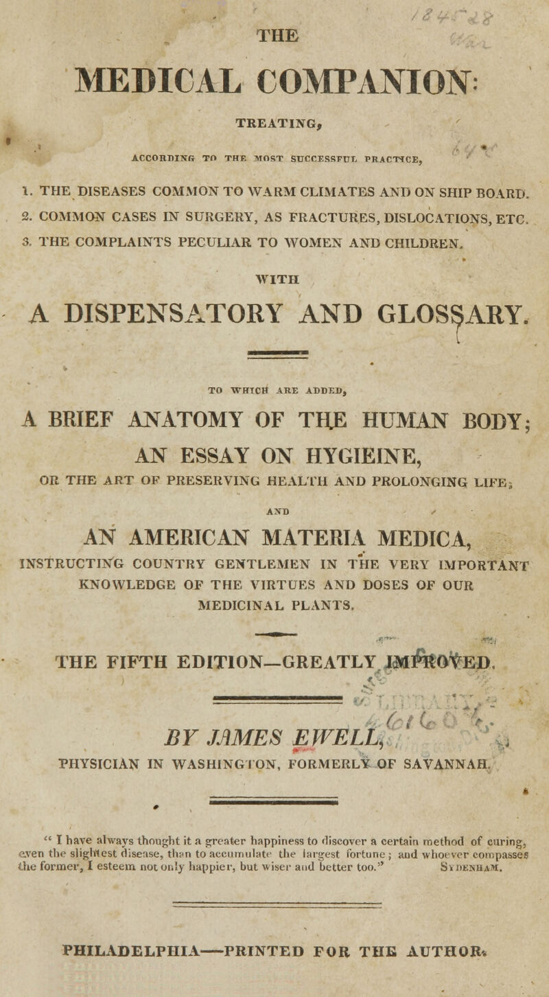 THE MEDICAL COMPANION: TREATING, ACCORDING TO THE MOST SUCCESSFUL PRACTICE, 1. THE DISEASES COMMON TO WARM CLIMATES AND ON SHIP BOARD. 2. COMMON CASES IN SURGERY, AS FRACTURES, DISLOCATIONS, ETC. 3. THE COMPLAINTS PECULIAR TO WOMEN AND CHILDREN. WITH A DISPENSATORY AND GLOSSARY. TO WHICH ARE ADDED, A BRIEF ANATOMY OF THE HUMAN BODY; AN ESSAY ON HYGIEINE, OR THE ART OF PRESERVING HEALTH AND PROLONGING LIFE; AND AN AMERICAN MATERIA MEDICA, INSTRUCTING COUNTRY GENTLEMEN IN THE VERY IMPORTANT KNOWLEDGE OF THE VIRTUES AND DOSES OF OUR MEDICINAL PLANTS. THE FIFTH EDITION—GREATLY J^feo^ED, J = = BY JAMES EWELL, PHYSICIAN IN WASHINGTON, FORMERLY OF SAVANNAH,  I have always thought it a greater happiness to discover a certain method of curing, even the slightest disease, th;>n to accumulate the largest fortune; and whoever compasses the former, I esteem not only happier, but wiser and better too. Sydenham. PHILADELPHIA PRINTED FOR THE AUTHOR-.