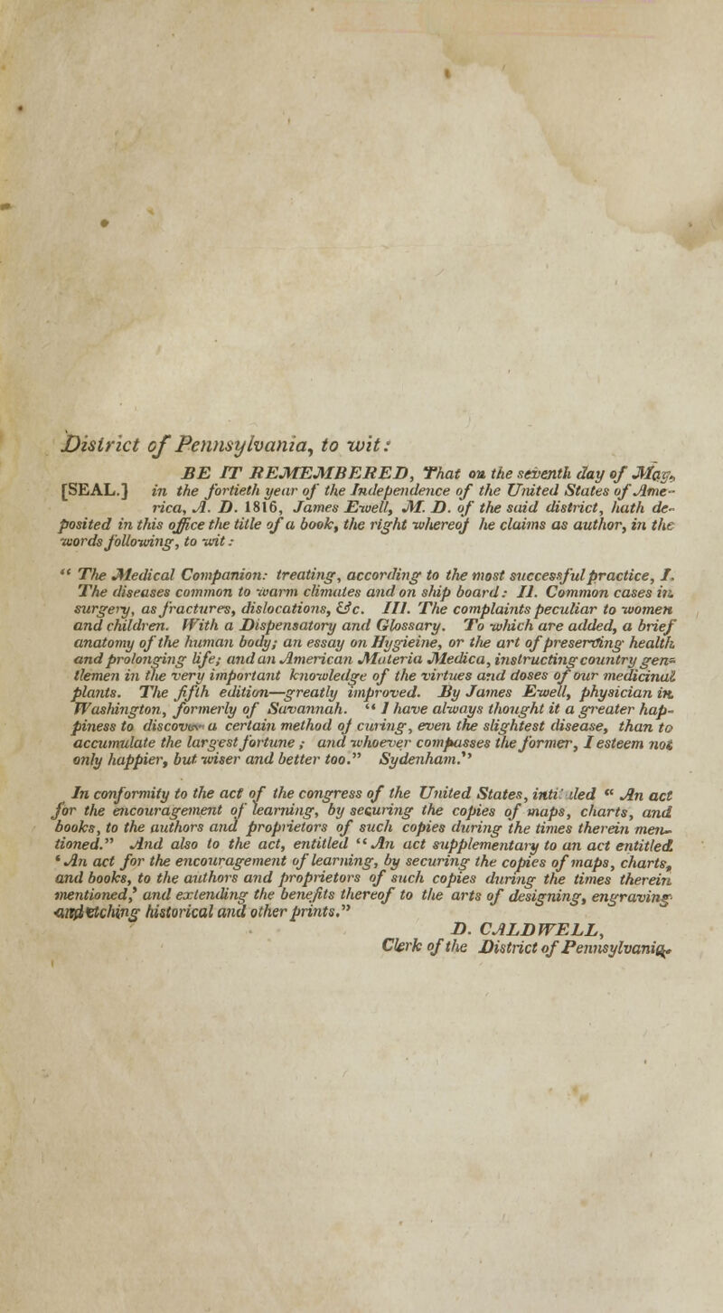 District of Pennsylvania, to wit: BE IT REMEMBERED, That <m the seventh day of Ma^ [SEAL.] in the fortieth year of the Independence of the United States of Ame- rica, A. D. 1816, James Ewell, M. D. of the said district, hath de- posited in this office the title of a book, the right whereof he claims as author, in the words following, to wit:  The Medical Companion.- treating, according to the most successful practice, I. The diseases common to warm climates and on ship board: II. Common cases tit. surgery, as fractures, dislocations, &c. III. The complaints peculiar to women and children. With a Dispensatory and Glossary. To which are added, a brief anatomy of the human body; an essay on Hygieine, or the art of preserving health and prolonging life; andan American Materia Medica, instructing country gen- tlemen in the very important knowledge of the virtues and doses of our medicinal plants. The fifth edition—greatly improved. By James Ewell, physician in. WasMngton, formerly of Savannah.  / have always thought it a greater hap- piness to discovu\ a certain method oj curing, even the slightest disease, than to accumulate the largest fortune ; and whoever compasses the former, I esteem not only happier, but wiser and better too. Sydenham.'1'' In conformity to the act of the congress of the United States, inti: ded w An act for the encouragement of learning, by securing the copies of maps, charts, and hooks, to the authors and proprietors of such copies during the times therein men- tioned. And also to the act, entitled An act supplementary to an act entitled 'An act for the encouragement of learning, by securing the copies of maps, charts, and books, to the authors and proprietors of such copies during the times therein mentioned* and extending the benefits thereof to the arts of designing, engraving <md<etching historical and other prints. D. CALDWELL, Clerk of the District of Pennsylvania