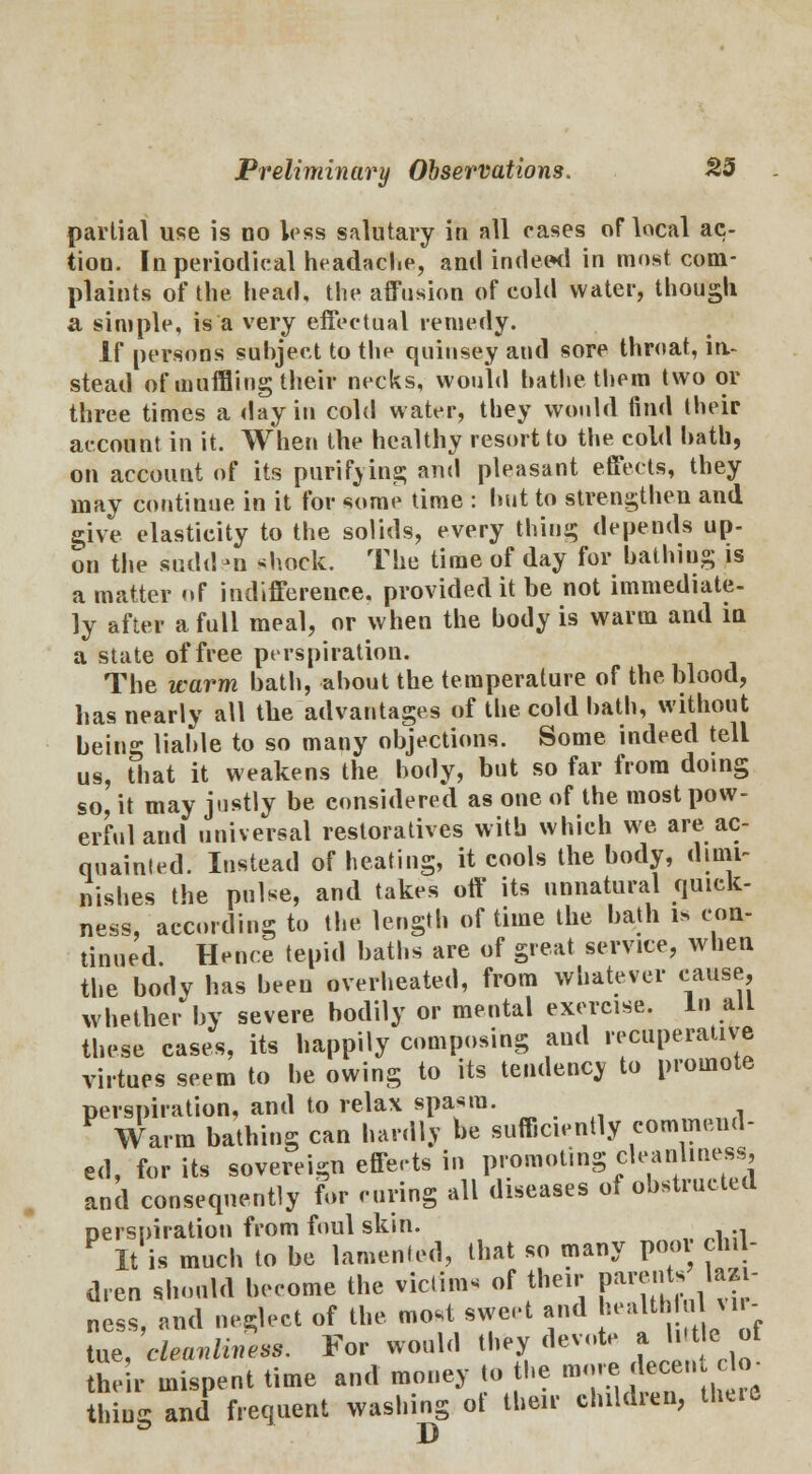 partial use is no less salutary in all cases oflacal ac- tion. In periodical headache, and indeed in most com- plaints of the head, the affusion of cold water, though a simple, is a very effectual remedy. If persons subject to the quinsey and sore throat, in- stead of muffling their necks, would bathe them two or three times a day in cold water, they would find their account in it. When the healthy resort to the cold hath, on account of its purifying and pleasant effects, they may continue in it for some time : but to strengthen and give elasticity to the solids, every thing depends up- on the sudden «hock. The time of day for bathing is a matter of indifference, provided it be not immediate- ly after a full meal, or when the body is warm and in a state of free perspiration. The warm bath, about the temperature of the blood, has nearly all the advantages of the cold bath, without being liable to so many objections. Some indeed tell us, that it weakens the body, but so far from doing so, it may justly be. considered as one of the most pow- erful and universal restoratives with which we are ac- quainted. Instead of heating, it cools the body, dimi- nishes the pulse, and takes off its unnatural quick- ness, according to the length of time the bath is con- tinued. Hence tepid baths are of great service, when the body has been overheated, from whatever cause, whether by severe bodily or mental exercise. In alL these cases, its happily composing and recuperative virtues seem to be owing to its tendency to promote perspiration, and to relax spasm. Warm bathing can hardly be sufficiently commend- ed, for its sovereign effects in promoting cleanliness, and consequently for curing all diseases of obstructed perspiration from foul skin. . F It is much to be lamented, that so many pool ch. - dren should become the victims of their parents, luj- ness, and neglect of the most sweet and health o I vir- tue, vlmnlimesS. For would they devote a hit e of their mispent time and money to the more decendo- thing and frequent washing ot their children, th«e