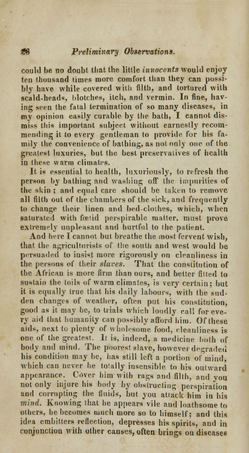 could be no doubt that the little innocents would enjoy ten thousand times more comfort than they can possi- bly have while covered with filth, and tortured with scald-heads, blotches, itch, and vermin. In fine, hav- ing seen the fatal termination of so many diseases, in my opinion easily curable by the bath, I cannot dis- miss this important subject without earnestly recom- mending it to every gentleman to provide for his fa- mily the convenience of bathing, as not only one of the greatest luxuries, but the best preservatives of health in these warm climates. It is essential to health, luxuriously, to refresh the person by bathing and washing off the impurities of the skin ; and equal care should be taken to remove all filth out of the chambers of the sick, and frequently to change their linen and bed-clothes, which, when saturated with foe'id perspirable matter, must prove extremely unpleasant and hurtful to the patient. And here I cannot but breathe the most fervent wish, that the agriculturists of the south and west would be persuaded to insist more rigorously on cleanliness in the persons of their slaves. That the constitution of the African is more firm than ours, and better tilted to sustain the toils of warm climates, is very certain; but it is equally true that his daily labours, with the sud- den changes of weather, often put his constitution, good as it may be, to trials which loudly call for eve- ry aid that humanity can possibly afford him. Of these aids, next to plenty of wholesome food, eleaulincss is one of the greatest. It is, indeed, a medicine both of body and mind. The poorest slave, howevei degraded his condition may be, has still left a portion of mind, which can never be to!ally insensible to his outward appearance. Cover him with rags and filth, and you not only injure his body by obstructing perspiration and corrupting the fluids, but you aUack him in his mind. Knowing that he appears vile and loathsome to others, he becomes much more so to himself: and this idea embitters reflection, depresses his spirits, and in conjunction with other causes, often brings on diseases