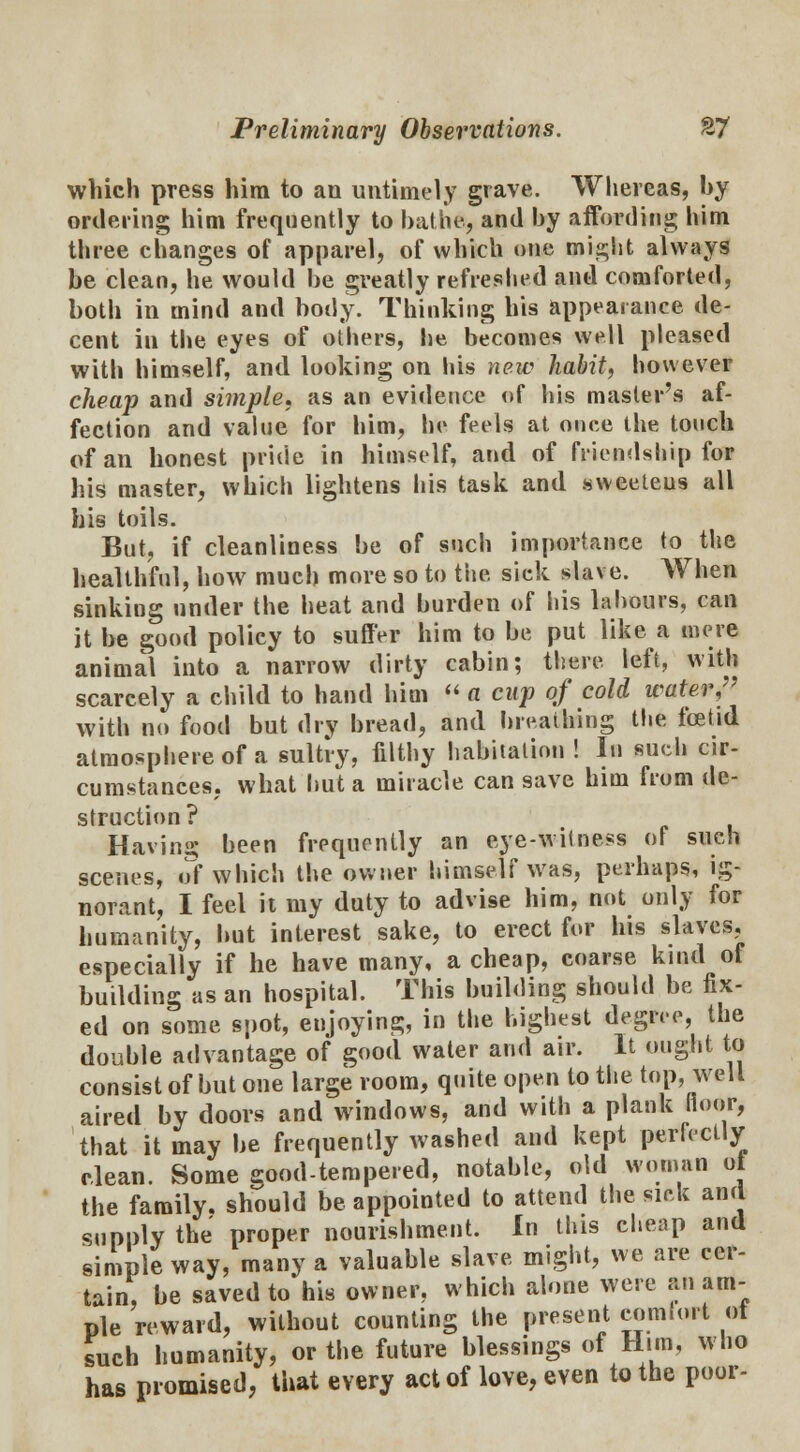 which press him to an untimely grave. Whereas, by ordering him frequently to bathe, and by affording him three changes of apparel, of which one might always be clean, he would be greatly refreshed and comforted, both in mind and body. Thinking his appearance de- cent iu the eyes of others, he becomes well pleased with himself, and looking on his new habit, however cheap and simple, as an evidence of his master's af- fection and value for him, he feels at once the touch of an honest pride in himself, and of friendship for his master, which lightens his task and sweeteus all his toils. But, if cleanliness be of such importance to the healthful, how much more so to the sick slave. When sinking under the heat and burden of his labours, can it be good policy to suffer him to be put like a mere animal into a narrow dirty cabin; there left, with scarcely a child to hand him  fl cup of cold water/' with no food but dry bread, and breathing the fcetid atmosphere of a sultry, filthy habitation ! In such cir- cumstances, what hut a miracle can save him from de- struction? Having been frequently an eye-witness of such scenes, of which the owner himself was, perhaps, ig- norant, I feel it my duty to advise him, not only for humanity, but interest sake, to erect for his slaves, especially if he have many, a cheap, coarse kind of building as an hospital. This building should be fix- ed on some spot, enjoying, in the highest degree, the double advantage of good water and air. It ought to consist of but one large room, quite open to the top, well aired by doors and windows, and with a plank floor, that it may be frequently washed and kept perfectly clean. Some good-tempered, notable, old woman ot the family, should be appointed to attend the sick and supply the proper nourishment. In this cheap and simple way, many a valuable slave might, we are cer- tain, be saved to his owner, which alone were an am- ple reward, without counting the present comfort ot such humanity, or the future blessings of Him, who has promised, that every act of love, even to the poor-