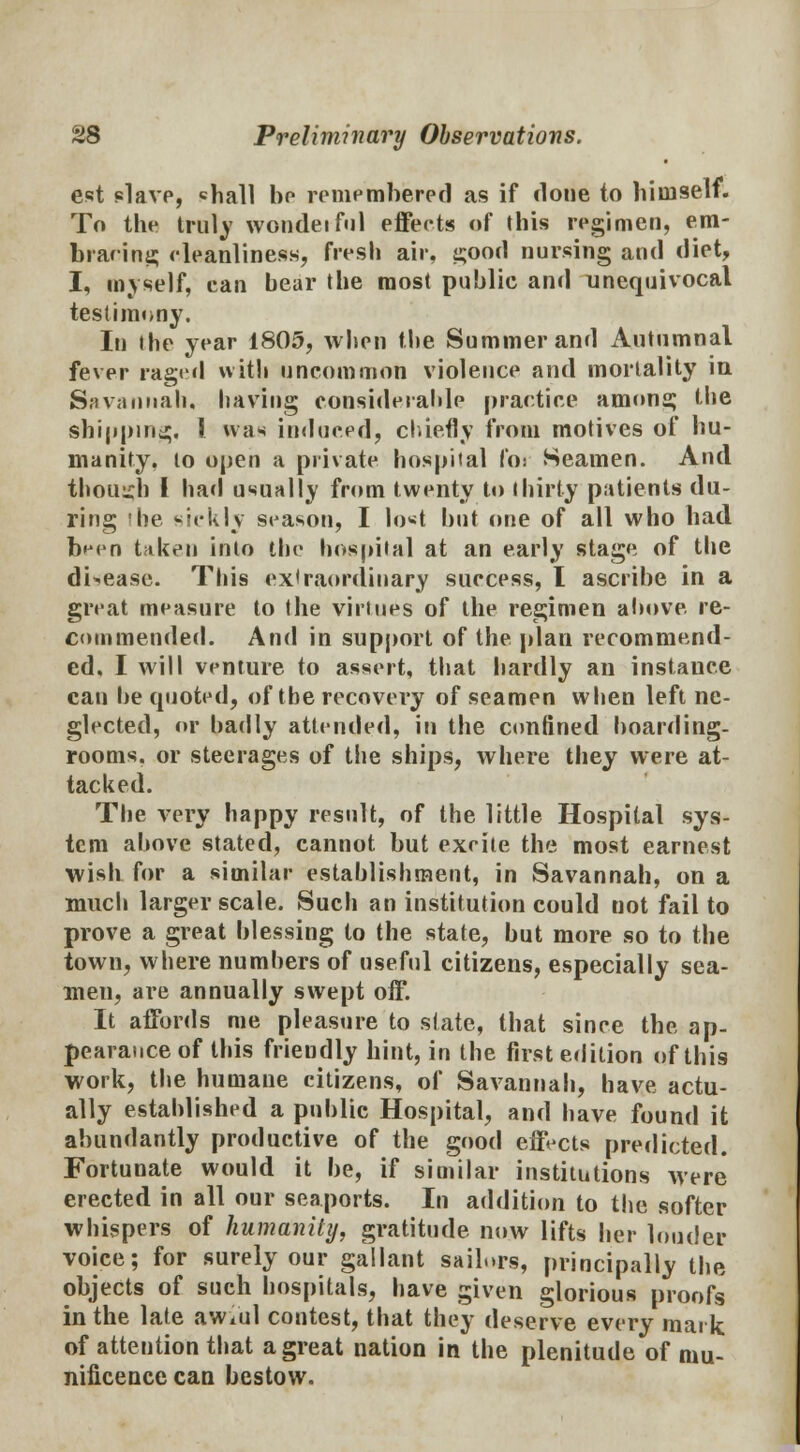 est slave, «hall bo remembered as if done to himself. To the truly wondeiful effects of this regimen, era- braring cleanliness, fresh air, good nursing and diet, I, myself, can bear the most public and unequivocal testimony. In the year 1805, when the Summer and Autumnal fever raged with uncommon violence and mortality in Savannah, having considerable practice anions; the shipping, J was induced, chiefly from motives of hu- manity, to open a private hospital foi Seamen. And though I had usually from twenty to thirty patients du- ring 'be sickly season, I lo«t but one of all who had been taken into the hospital at an early stage of the disease. This extraordinary success, I ascribe in a great measure to the virtues of the regimen above, re- commended. And in support of the plan recommend- ed, I will venture to assert, that hardly an instance can be tpiotcd, of the recovery of seamen when left ne- glected, or badly attended, in the confined boarding- rooms, or steerages of the ships, where they were at- tacked. The very happy result, of the little Hospital sys- tem above stated, cannot but excite the most earnest •wish for a similar establishment, in Savannah, on a much larger scale. Such an institution could not fail to prove a great blessing to the state, but more so to the town, where numbers of useful citizens, especially sea- men, are annually swept off. It affords me pleasure to state, that since the ap- pearance of this friendly hint, in the first edition of this work, the humane citizens, of Savannah, have actu- ally established a public Hospital, and have found it abundantly productive of the good effects predicted. Fortunate would it be, if similar institutions were erected in all our seaports. In addition to the softer whispers of humanity, gratitude now lifts her louder voice; for surely our gallant sailors, principally the objects of such hospitals, have given glorious proofs in the late awvul contest, that they deserve every mark of attention that a great nation in the plenitude of mu- nificence can bestow.