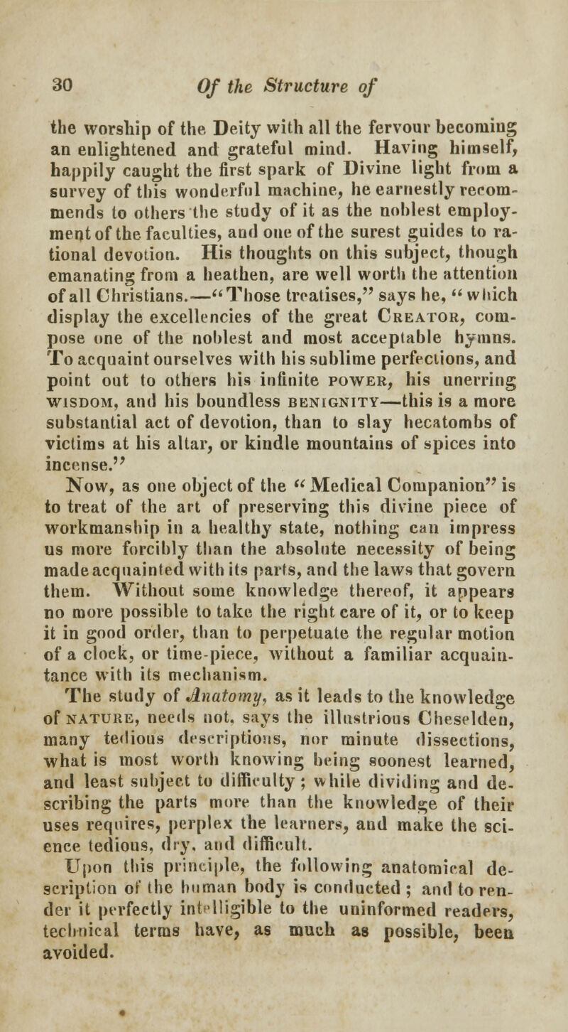 the worship of the Deity with all the fervour becoming an enlightened and grateful mind. Having himself, happily caught the first spark of Divine light from a survey of this wonderful machine, he earnestly recom- mends to others the study of it as the noblest employ- ment of the faculties, and one of the surest guides to ra- tional devotion. His thoughts on this subject, though emanating from a heathen, are well worth the attention of all Christians.— Those treatises, says he,  which display the excellencies of the great Creator, com- pose one of the noblest and most acceptable hymns. To acquaint ourselves with bis sublime perfections, and point out to others his infinite power, his unerring wisdom, and his boundless benignity—this is a more substantial act of devotion, than to slay hecatombs of victims at his altar, or kindle mountains of spices into incense. Now, as one object of the Medical Companion is to treat of the art of preserving this divine piece of workmanship in a healthy state, nothing can impress us more forcihly than the absolute necessity of being made acquainted with its parts, and the laws that govern them. Without some knowledge thereof, it appears no more possible to take the right care of it, or to keep it in good order, than to perpetuate the regular motion of a clock, or time-piece, without a familiar acquain- tance with its mechanism. The study of Jlnatomy, as it leads to the knowledge of nature, needs not. says the illustrious Cheseldeu, many tedious descriptions, nor minute dissections, -what is most worth knowing being soonest learned, and least suhjeet to difficulty; while dividing and de- scribing the parts more than the knowledge of their uses requires, perplex the learners, aud make the sci- ence tedious, dry, and difficult. Upon this principle, the following anatomical de- scription of the human body is conducted ; and to ren- der it perfectly intelligible to the uninformed readers, technical terms have, as much as possible, been avoided.