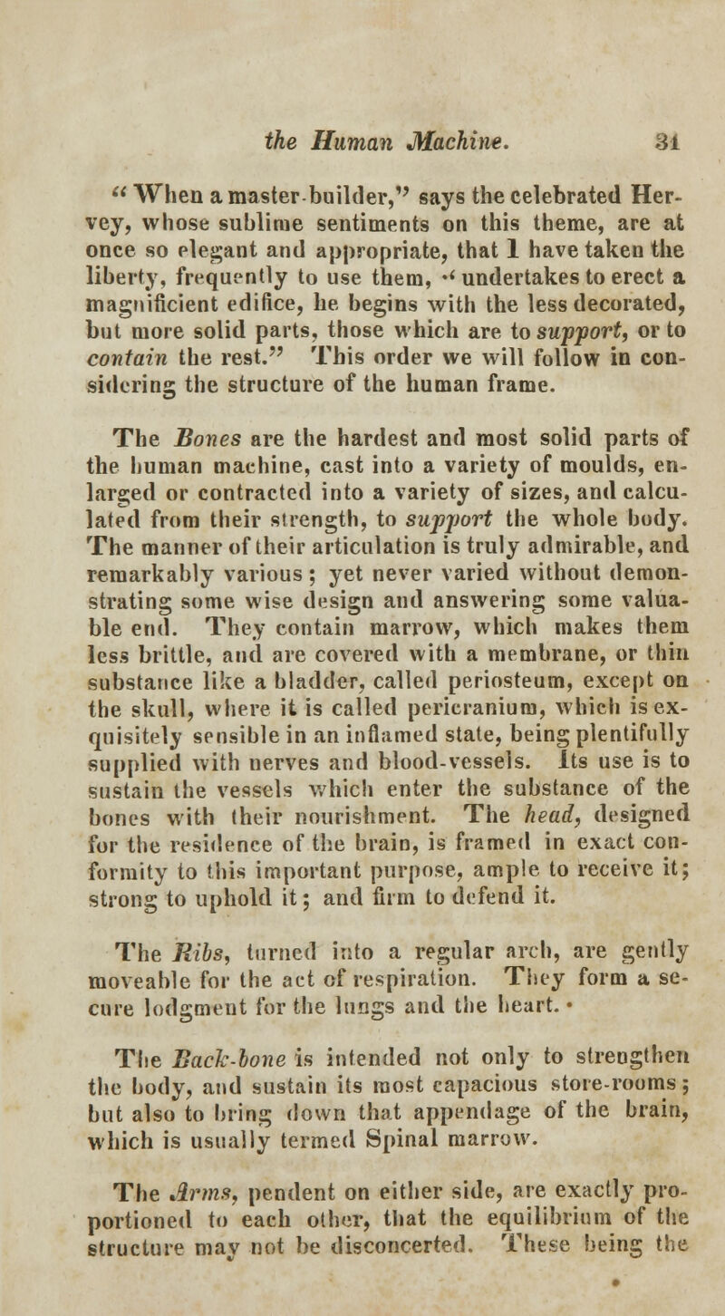  When a master builder, says the celebrated Her- vey, whose sublime sentiments on this theme, are at once so elegant and appropriate, that 1 have taken the liberty, frequently to use them, •' undertakes to erect a magnificient edifice, he begins with the less decorated, but more solid parts, those which are to support, or to contain the rest. This order we will follow in con- sidering the structure of the human frame. The Bones are the hardest and most solid parts of the human maehine, cast into a variety of moulds, en- larged or contracted into a variety of sizes, and calcu- lated from their strength, to supjmrt the whole body. The manner of their articulation is truly admirable, and remarkably various; yet never varied without demon- strating some wise design and answering some valua- ble end. They contain marrow, which makes them less brittle, and are covered with a membrane, or thin substance like a bladder, called periosteum, except on the skull, where it is called pericranium, which is ex- quisitely sensible in an inflamed state, being plentifully supplied with nerves and blood-vessels. Its use is to sustain the vessels which enter the substance of the bones with their nourishment. The head, designed for the residence of the brain, is framed in exact con- formity to this important purpose, ample to receive it; strong to uphold it; and firm to defend it. The Ribs, turned into a regular arch, are gently moveable for the act of respiration. They form a se- cure lodgment for the lungs and the heart. • The Back-bone is intended not only to strengthen the body, and sustain its most capacious store-rooms; but also to bring down that appendage of the brain, which is usually termed Spinal marrow. The Arms, pendent on either side, are exactly pro- portioned to each other, that the equilibrium of the structure may not be disconcerted. These being the