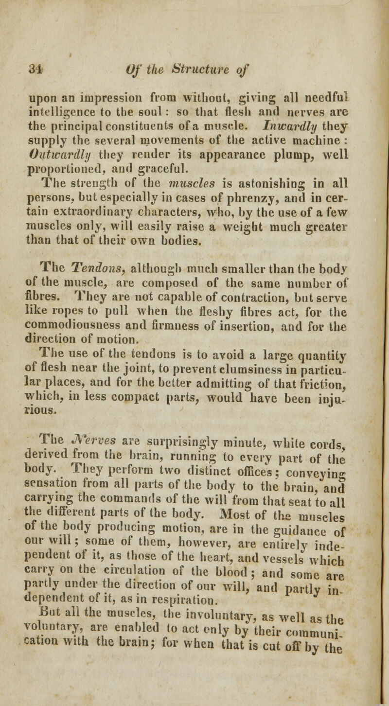 upon an impression from without, giving all needful intelligence to the soul: so that flesh and nerves are the principal constituents of a muscle. Inwardly they supply the several movements of the active machine : Outwardly they render its appearance plump, well proportioned, and graceful. The strength of the muscles is astonishing in all persons, hut especially in cases of phrenzy, and in cer- tain extraordinary characters, who, hy the use of a few muscles only, will easily raise a weight much greater than that of their own bodies. The Tendons, although much smaller than the body of the muscle, are composed of the same number of fibres. They are not capable of contraction, but serve like ropes to pull when the fleshy fibres act, for the commodiousness and firmness of insertion, and for the direction of motion. The use of the tendons is to avoid a large quantity of flesh near the joint, to prevent clumsiness in particu- lar places, and for the better admitting of that friction, which, in less compact parts, would have been inju~ rious. The Nerves are surprisingly minute, white cords, derived from the brain, running to every part of the body. They perform two distinct offices; conveying sensation from all parts of the body to the brain, and carrying the commands of the will from that seat to all the different parts of the body. Most of the muscles of the body producing motion, are in the guidance of our will; some of them, however, are entirely inde- pendent of it, as those of the heart, and vessels which carry on the circulation of the blood; and some are partly under the direction of our will, and partly in dependent of it, as in respiration. But all the muscles, the involuntary, as well as the voluntary, are enabled to act only by their communi cation with the brain; for when that is cut off by the