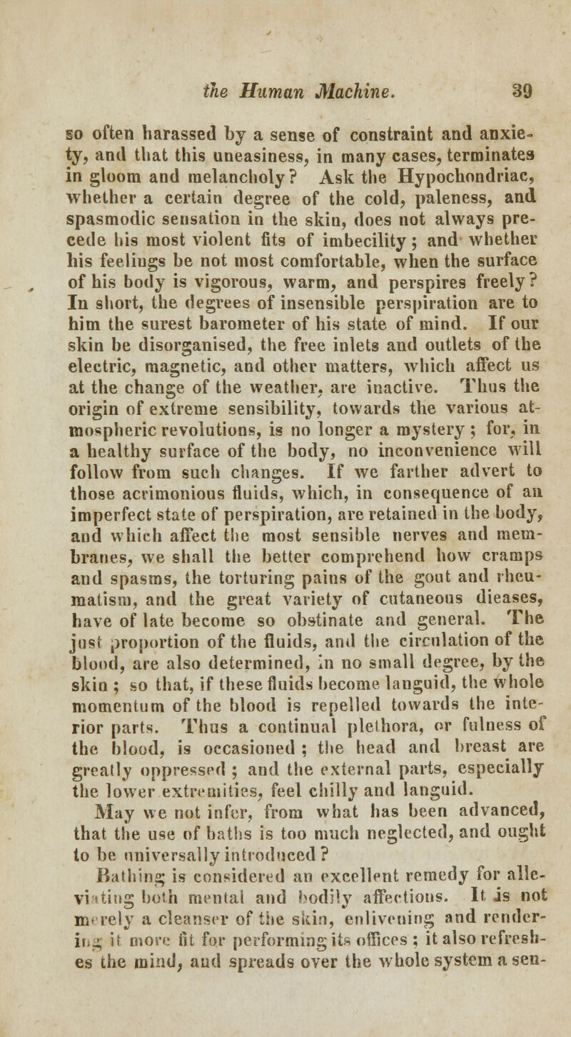 so often harassed by a sense of constraint and anxie- ty, and that this uneasiness, in many cases, terminates in gloom and melancholy ? Ask the Hypochondriac, whether a certain degree of the cold, paleness, and spasmodic sensation in the skin, does not always pre- cede his most violent fits of imbecility; and whether his feelings be not most comfortable, when the surface of his body is vigorous, warm, and perspires freely? In short, the degrees of insensible perspiration are to him the surest barometer of his state of mind. If our skin be disorganised, the free inlets and outlets of the electric, magnetic, and other matters, which affect us at the change of the weather, are inactive. Thus the origin of extreme sensibility, towards the various at- mospheric revolutions, is no longer a mystery; for, in a healthy surface of the body, no inconvenience will follow from such changes. If we farther advert to those acrimonious fluids, which, in consequence of an imperfect state of perspiration, are retained in the body, and which affect the most sensible nerves and mem- branes, we shall the better comprehend how cramps and spasms, the torturing pains of the gout and rheu- matism, and the great variety of cutaneous dieases, have of late become so obstinate and general. The just proportion of the fluids, and the circulation of the blood, are also determined, in no small degree, by the skin ; so that, if these fluids become languid, the whole momentum of the blood is repelled towards the inte- rior parts. Thus a continual plethora, or fulness of the blood, is occasioned ; the head and breast are greatly oppressed ; and the external parts, especially the lower extremities, feel chilly and languid. May we not infer, from what has been advanced, that the use of baths is too much neglected, and ought to be universally introduced ? Bathing is considered an excellent remedy for alle- viating both mental and bodily affections. It is not m- rely a cleanser of the skin, enlivening and render- ing it more in for performing its offices ; it also refresh- es the mind, aud spreads over the whole system a sen-