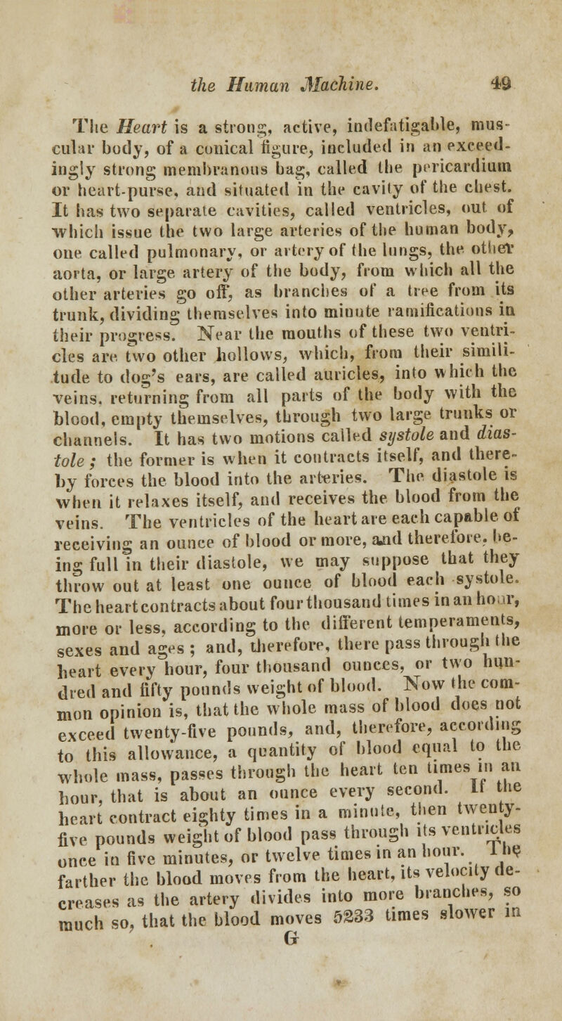 The Heart is a strong, active, indefatigable, mus- cular body, of a conical figure, included in an exceed- ingly strong membranous bag, called the pericardium or heart-purse, and situated in the cavity of the chest. It has two separate cavities, called ventricles, out of which issue the two large arteries of the human body, one called pulmonary, or artery of the lungs, the other aorta, or large, artery of the body, from which all the other arteries go off, as branches of a tree from its trunk, dividing themselves into miuute ramifications in their progress. Near the mouths of these two ventri- cles are. Two other hollows, which, from their simili- tude to dog's ears, are called auricles, into which the veins, returning from all parts of the body with the blood, empty themselves, through two large trunks or channels. It has two motions called systole and dias- tole ; the former is when it contracts itself, and there- by forces the blood into the arteries. The diastole is when it relaxes itself, and receives the blood from the veins. The ventricles of the heart are each capable of receiving an ounce of blood or more, aad therefore, be- ing full in their diastole, we may suppose that they throw out at least one ounce of blood each systole. The heart contracts about four thousand times in an ho, a-, more or less, according to the different temperaments, sexes and ages ; and, therefore, there pass through the heart every hour, four thousand ounces, or two hun- dred and fifty pounds weight of blood. Now the com- mon opinion is, that the whole mass of blood docs not exceed twenty-five pounds, and, therefore, according to this allowance, a quantity of blood equal to the whole mass, passes through the heart ten times in an hour, that is about an ounce every second. It the heart contract eighty times in a minute, then twenty- five pounds weight of blood pass through its ventricles once in five minutes, or twelve times in an hour. 1 ne farther the blood moves from the heart, its velocity de- creases as the artery divides into more branches, so much so, that the blood moves 5233 times slower in Cr