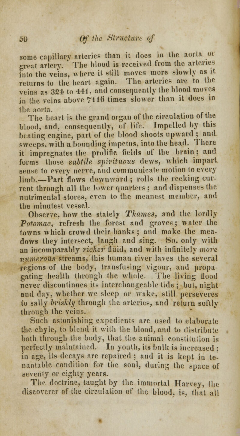 some capillary arteries than it does in the aorta or great artery. The hlood is received from the arteries into the veins, where it still moves more slowly as it returns to the heart again. The arteries are to the veins as 32* to 441, and consequently the blood moves in the veins above 7116 times slower than it does in the aorta. The heart is the grand organ of the circulation of the blood, and, consequently, of life. Impelled by this beating engine, part of the blood shoots upward ; and sweeps, with a bounding impetus, into the head. There it impregnates the prolific fields of the brain ; and forms those subtile spirituous dews, which impart sense to every nerve, and communicate motion to every ]jm|}.—Part flows downward ; rolls the reeking cur- rent through all the lower quarters ; and dispenses the nutrimental stores, even to the meanest member, and the minutest vessel. Observe, how the stalely Thames, and the lordly Potomac, refresh the forest and groves; water the towns which crowd their banks ; and make the mea- dows they intersect, laugh and sing. So, only with an incomparably richer fluid, and with infinitely more numerous streams, this human river laves the several regions of the body, transfusing vigour, and propa- gating health through the whole. The living flood never discontinues its interchangeable tide; but, night and day, whether we sleep or wake, still perseveres to sally briskly through the arteries, and return softly through the veins. Such astonishing expedients are used to elaborate the chyle, to blend it with the blood, and to distribute both through the body, that the animal constitution is perfectly maintained. In youth, its bulk is increased ; in age, its decays are repaired ; and it is kept in te- nantable condition for the soul, during the space of seventy or eighty years. The doctrine, taught by the immortal Harvey, the discoverer of the circulation of the blood, is, that all