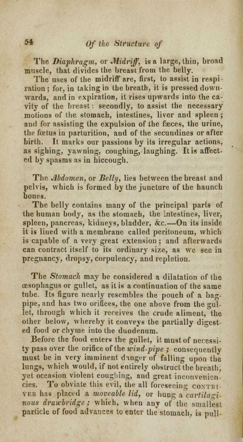 The Diaphragm, or Midriff, is a large, thin, broad muscle, that divides the breast from the belly. The uses of the midriff are, first, to assist in respi- ration ; for, in taking in the breath, it is pressed down- wards, and in expiration, it rises upwards into the ca- vity of the breast: secondly, to assist the necessary motions of the stomach, intestines, liver and spleen; and for assisting the expulsion of the faeces, the urine, the foetus in parturition, and of the secundines or after birth. It marks our passions by its irregular actions, as sighing, yawning, coughing, laughing. It is affect- ed by spasms as in hiccough. The Abdomen, or Belly, lies between the breast and pelvis, which is formed by the juncture of the haunch bones. The belly contains many of the principal parts of the human body, as the stomach, the intestines, liver, spleen, pancreas, kidneys, bladder, &c.—On its inside it is lined with a membrane called peritoneum, which is capable of a very great extension; and afterwards can contract itself to its ordinary size, as we see in pregnancy, dropsy, corpulency, and repletion. The Stomach may be considered a dilatation of the oesophagus or gullet, as it is a continuation of the same tube. Its figure nearly resembles the pouch of a bag- pipe, and has two orifices, the one above from the gul- let, through which it receives the crude aliment, the other below, whereby it conveys the partially digest- ed food or chyme into the duodenum. Before the food enters the gullet, it must of necessi- ty pass over the orifice of the wind-pipe ; consequently must be in very imminent dinger of falling upon the lungs, which would, if not entirely obstruct the breath, yet occasion violent coughing, and great inconvetiien- cies. To obviate this evil, the all foreseeing contri- ver has placed a moveable lid, or hung a'cartilagi- nous drawbridge; which, when any of the smallest particle of food advances to enter the stomach, is pull-