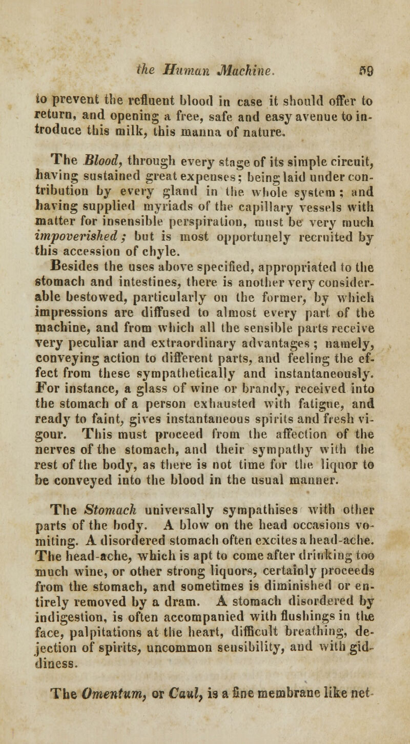 to prevent the refluent blood in case it should offer to return, and opening a free, safe and easy avenue to in- troduce this milk, this manna of nature. The Blood, through every stage of its simple circuit, having sustained great expenses; being laid under con- tribution by every gland in the whole system ; and having supplied myriads of the capillary vessels with matter for insensible perspiration, must be very much impoverished; but is most opportunely recruited by this accession of chyle. Besides the uses above specified, appropriated to the stomach and intestines, there is another very consider- able bestowed, particularly on the former, by which impressions are diffused to almost every part of the machine, and from which all the sensible parts receive very peculiar and extraordinary advantages ; namely, conveying action to different parts, and feeling the ef- fect from these sympathetically and instantaneously. For instance, a glass of wine or brandy, received into the stomach of a person exhausted with fatigue, and ready to faint, gives instantaneous spirits and fresh vi- gour. This must proceed from the affection of the nerves of the stomach, and their sympathy with the rest of the body, as there is not time for the liquor to be conveyed into the blood in the usual manner. The Stomach universally sympathises with other parts of the body. A blow on the head occasions vo- miting. A disordered stomach often excites a head-ache. The head-ache, which is apt to come after drinking too much wine, or other strong liquors, certainly proceeds from the stomach, and sometimes i9 diminished or en- tirely removed by a dram. A stomach disordered by indigestion, is often accompanied with flushings in the face, palpitations at the heart, difficult breathing, de- jection of spirits, uncommon sensibility, and with gid- diness. The Omentum, or Caul, is a fine membrane like net