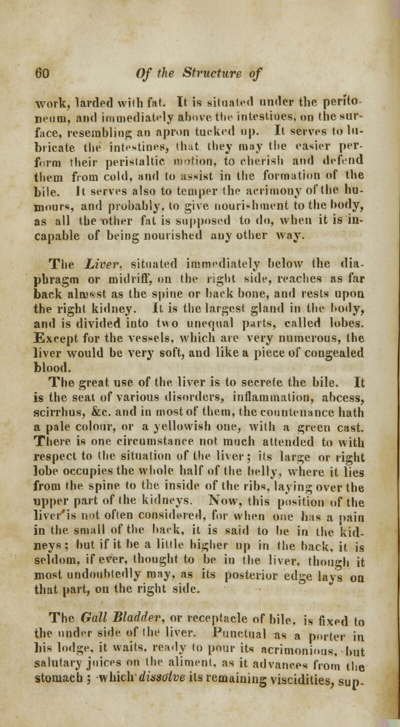 work, larded with fat. It is situated under the perfto neuni, and immediately above tin- intestines, on the sur- face, resembling an apron tucked up. It serves to lu- bricate the intestines, that they may the easier per- form their peristaltic motion, to cherish atid defend them from cold, and to assist in the formation of the bile. It serves also to temper the acrimony of the hu- mours, and probably, to give nourishment to the body, as all the other fat is supposed to do, when it is in- capable of being nourished any other way. The Liver, situated immediately below the dia- phragm or midriff, on the right side, reaches as far back almost as the spine or back bone, and rests upon the right kidney. It is the largest gland in the body, and is divided into two unequal parts, called lobes. Except for the vessels, which are very numerous, the liver would be very soft, and like a piece of congealed blood. The great use of the liver is to secrete the bile. It is the seat of various disorders, inflammation, abcess, scirrhus, &c. and in most of them, the countenance hath a pale colour, or a yellowish one, with a green cast. There is one circumstance not much attended to with respect to the situation of the liver; its large or right lobe occupies the whole half of the belly, where it lies from the. spine to the inside of the ribs, laying over the upper part of the kidneys. Now, this position of the livei'is not often considered, for when one has a pain in the small of the back, it is said to be in the kid- neys; but if it be a little higher up in the back, it is seldom, if ever, thought to be in the liver, though it most undoubtedly may, as its posterior edge lays on that part, on the right side. The Gall Bladder, or receptacle of bile, is fixed to the under side of the liver. Punctual as a porter in his lodge, it waits, ready to pour its acrimonious, but salutary juices on the aliment, as it advances from the stomach ; which dissolve its remaining viscidities, sun-