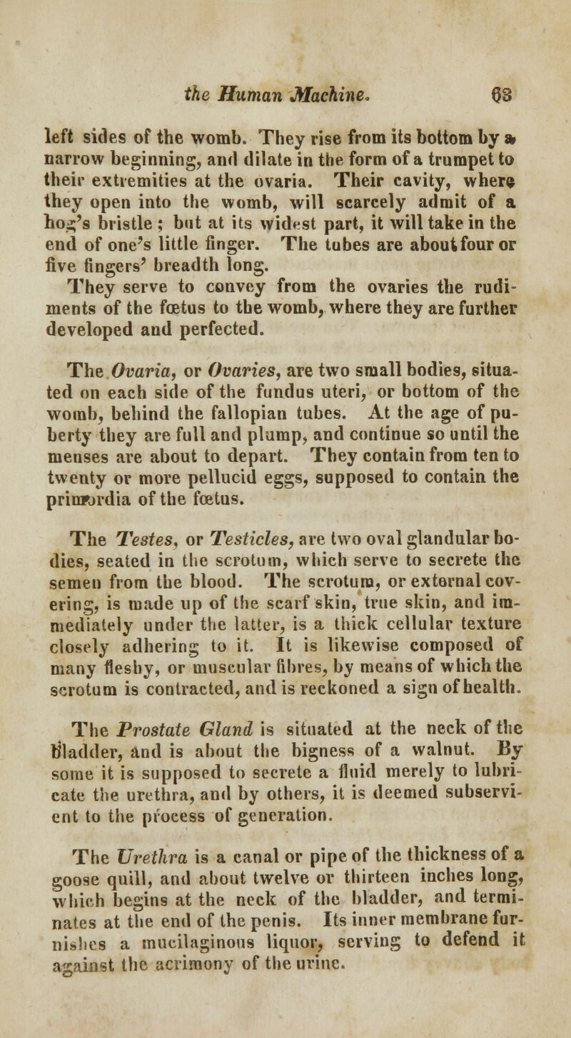 left sides of the womb. They rise from its bottom by » narrow beginning, and dilate in the form of a trumpet to their extremities at the ovaria. Their cavity, when? they open into the womb, will scarcely admit of a ho^'s bristle ; but at its widest part, it will take in the end of one's little finger. The tubes are about four or five fingers' breadth long. They serve to convey from the ovaries the rudi- ments of the fetus to the womb, where they are further developed and perfected. The Ovaria, or Ovaries, are two small bodies, situa- ted on each side of the fundus uteri, or bottom of the womb, behind the fallopian tubes. At the age of pu- berty they are full and plump, and continue so until the menses are about to depart. They contain from ten to twenty or more pellucid eggs, supposed to contain the prinrjrdia of the foetus. The Testes, or Testicles, are two oval glandular bo- dies, seated in the scrotum, which serve to secrete the semen from the blood. The scrotum, or external cov- ering, is made up of the scarf skin, true skin, and im- mediately under the latter, is a thick cellular texture closely adhering to it. It is likewise composed of many fleshy, or muscular fibres, by means of which the scrotum is contracted, and is reckoned a sign of health. The Prostate Gland is situated at the neck of the bladder, and is about the bigness of a walnut. By some it is supposed to secrete a fluid merely to lubri- cate the urethra, and by others, it is deemed subservi- ent to the process of generation. The Urethra is a canal or pipe of the thickness of a goose quill, and about twelve or thirteen inches long, which begins at the neck of the bladder, and termi- nates at the end of the penis. Its inner membrane fur- nishes a mucilaginous liquor, serving to defend it against the acrimony of the urine.