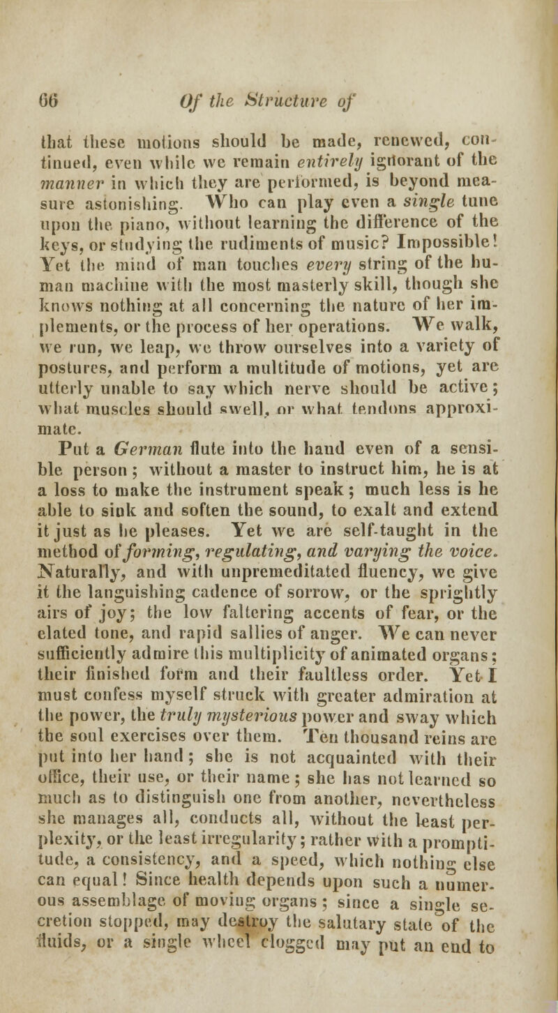 that these motions should be made, renewed, con tinued, even while we remain entirely igrtorant of the manner in which they are'performed, is beyond mea- sure astonishing. Who can play even a single tune upon the piano, without learning the difference of the keys, or studying the rudiments of music? Impossible! Yet the mind of man touches every string of the hu- man machine with the most masterly skill, though she knows nothing at all concerning the nature of her im- plements, or the process of her operations. We walk, we run, we leap, we throw ourselves into a variety of postures, and perform a multitude of motions, yet are utterly unable to say which nerve should be active; what muscles should swell, or what, tendons approxi- mate. Put a German flute into the baud even of a sensi- ble person ; without a master to instruct him, he is at a loss to make the instrument speak; much less is he able to sink and soften the sound, to exalt and extend it just as lie pleases. Yet we are self-taught in the method offorming, regulating, and varying the voice. Naturally, and with unpremeditated fluency, we give it the languishing cadence of sorrow, or the sprightly airs of joy; the low faltering accents of fear, or the elated tone, and rapid sallies of anger. We can never sufficiently admire this multiplicity of animated organs; their finished foi*m and their faultless order. Yet I must confess myself struck with greater admiration at the power, the truly mysterious power and sway which the soul exercises over them. Ten thousand reins are put into her hand ; she is not acquainted with their office, their use, or their name; she lias not learned so much as to distinguish one from another, nevertheless she manages all, conducts all, without the least per- plexity, or the least irregularity; rather With a prompti- tude, a consistency, and a speed, which nothin°* else can equal! Since health depends upon such a numer- ous assemblage of moviug organs ; since a single se- cretion stopped, may destroy the salutary state^f the fluids, or a single wheel clogged may put an end to