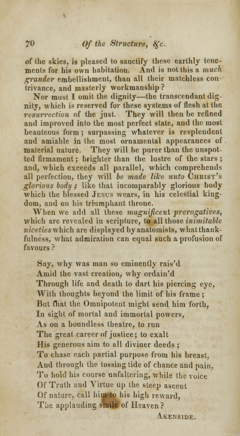 of the skies, is pleased to sauctify these earthly tene- ments for his own habitation. And is not this a much grander embellishment, than all their matchless con- trivance, and masterly workmanship ? Nor must I omit the dignity—the transcendant dig- nity, which is reserved for these systems of flesh at the resurrection of the just. They will then be refined and improved into the most perfect state, and the most beauteous form; surpassing whatever is resplendent and amiable in the most ornamental appearances of material nature. They will he purer than the unspot- ted firmament; brighter than the lustre of the stars; and, which exceeds all parallel, which comprehends all perfection, they will be made like unto Christ's glorious body ; like that incomparably glorious body which the blessed Jesus wears, in his celestial king- dom, and on his triumphant throne. When we add all these magnificent 'prerogatives, which are revealed in scripture, to all those inimitable niceties which are displayed by anatomists, what thank- fulness, what admiration can equal such a profusion of favours ? Say, why was man so eminently rais'd Amid the vast creation, why ordain'd Through life and death to dart his piercing eye, With thoughts beyond the limit of his frame; But fliat the Omnipotent might send him forth, In sight of mortal and immortal powers, As on a boundless theatre, to run The great career of justice; to exalt His generous aim to all diviner deeds ; To chase each partial purpose from his breast, And through the tossing tide of chance and pain, To hold his course unfaltering, while the voice Of Truth and Virtue up the steep ascent Of nature, call hi ago his high reward, The applauding smile of Heaven ? Akenside.