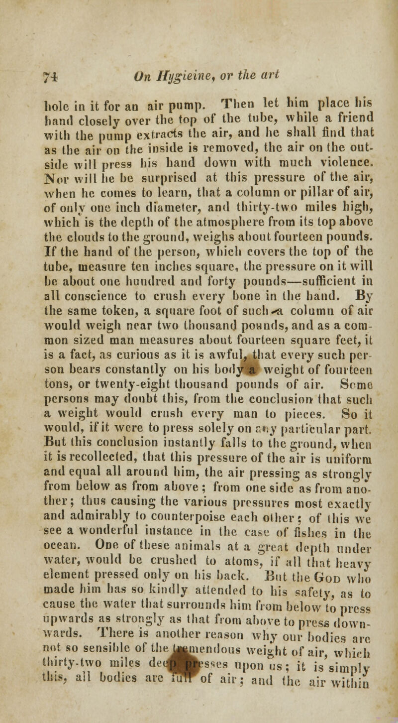 hole in it for an air pump. Then let him place his hand closely over the top of the tube, while a friend with the pump extracts the air, and he shall find that as the air on the inside is removed, the air on the out- side will press his hand down with much violence. Nor will he he surprised at this pressure of the air, when he comes to learn, that a column or pillar of air, of only one inch diameter, and thirty-two miles high, which is the depth of the atmosphere from its top above the clouds to the ground, weighs about fourteen pounds. If the hand of the person, which covers the top of the tube, measure ten inches square, the pressure on it will he about one hundred and forty pounds—sufficient in all conscience to crush every bone in the hand. By the same token, a square foot of such«<i column of air would weigh near two thousand pounds, and as a com- mon sized man measures about fourteen square feet, it is a fact, as curious as it is awful, that every such per son bears constantly on his bodj^p weight of fourteen tons, or twenty-eight thousand pounds of air. Some persons may doubt this, from the conclusion that such a weight would crush every man to pieces. So it would, if it were to press solely on zv,y particular part. But this conclusion instantly falls to the ground, when it is recollected, that this pressure of the air is uniform and equal all around him, the air pressing as strongly from below as from above ; from one side as from ano- ther; thus causing the various pressures most exactly and admirably to counterpoise each other: of this we see a wonderful instance in the case of fishes in the ocean. One of these animals at a great depth under water, would be crushed to atoms, if all that heavy element pressed only on his back. But the God who made him has so kindly attended to his safety, as to cause the water that surrounds him from below to press upwards as strongly as that from above to press down- wards. There is another reason why our bodies arc nut so sensihle of the, U^memious weight of air, whirl} thirty-two miles deJesses upon us; it is simply this, ail bodies are TulTof air: and the air within