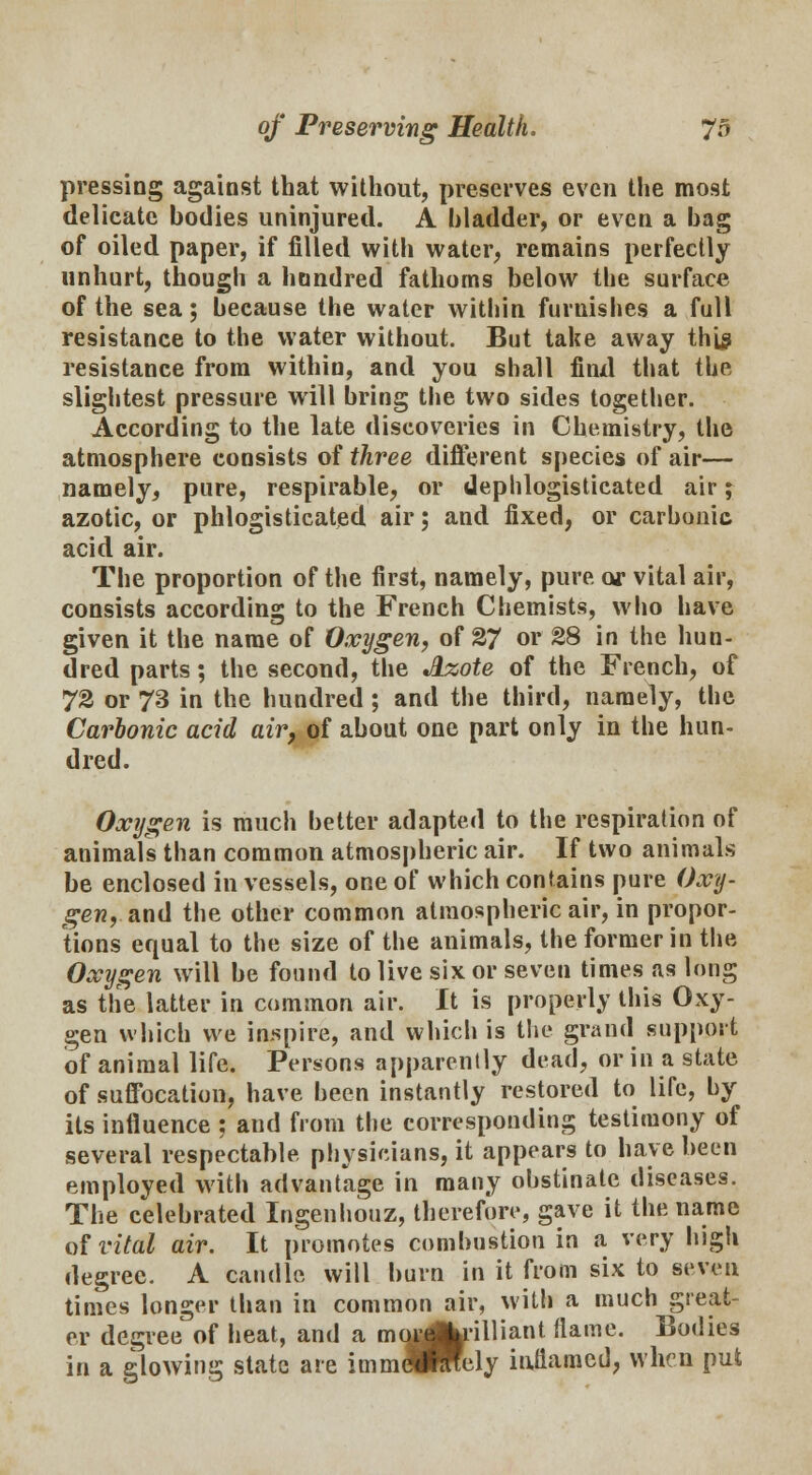 pressing against that without, preserves even the most delicate bodies uninjured. A bladder, or even a bag of oiled paper, if filled with water, remains perfectly unhurt, though a hundred fathoms below the surface of the sea; because the water within furnishes a full resistance to the water without. But take away this resistance from within, and you shall finxl that the slightest pressure will bring the two sides together. According to the late discoveries in Chemistry, the atmosphere consists of three different species of air— namely, pure, respirable, or dephlogisticated air; azotic, or phlogisticated air; and fixed, or carbonic acid air. The proportion of the first, namely, pure or vital air, consists according to the French Chemists, who have given it the name of Oxygen, of 27 or 28 in the hun- dred parts; the second, the Azote of the French, of 72 or 73 in the hundred ; and the third, namely, the Carbonic acid air, of about one part only in the hun- dred. Oxygen is much better adapted to the respiration of animals than common atmospheric air. If two animals be enclosed in vessels, one of which contains pure Oxy- gen, ami the other common atmospheric air, in propor- tions equal to the size of the animals, the former in the Oxygen will be found to live six or seven times as long as the latter in common air. It is properly this Oxy- gen which we inspire, and which is the grand support of animal life. Persons apparently dead, or in a state of suffocation, have been instantly restored to life, by its influence ; and from the corresponding testimony of several respectable physicians, it appears to have been employed with advantage in many obstinate diseases. The celebrated Ingenhouz, therefore, gave it the name of vital air. It promotes combustion in a very high degree. A caudle will burn in it from six to seven times longer than in common air, with a much great- er degreeof heat, and a mugk'iUiant (lame. Bodies in a glowing state are immeSmely inflamed, when put