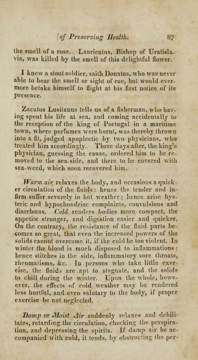 the smell of a rose. Lanrientus, Bishop of Uratisla- vk> was killed by the smell of this delightful flower. I knew a stout soldier, saith Donatus, who was never able to bear the smell or sight of rue, but would ever- more betake himself to flight at his first notiee of its presence. Zacutus Lusitanus tells us of a fishermau, who hav- ing spent his life at sea, and coming accidentally to the reception of the king of Portugal in a maritime town, where perfumes were burnt, was thereby thrown into a fit, judged apoplectic by two physicians, who treated him accordingly. Three days after, the king's physician, guessing the cause, ordered him to be re- moved to the sea-side, and there to be covered with sea-weed, which soon recovered him. Warm air relaxes the body, and occasions a quick- er circulation of the fluids : hence the. tender and in- firm sutler severely in hot weather; hence arise hys- teric and hypochondriac complaints, convulsions and diarrhoeas. Cold renders bodies more compact, the appetite stronger, and digestion easier and quicker. On the contrary, the resistance of the fluid parts be- comes so great, that even the increased powers of the solids cannot overcome it, if the cold be too violent. In winter the blood is much disposed to inflammations : hence stitches in the side, inflammatory sore throats, rheumatisms, &c. Iu persons who take little exer- cise, the fluids are apt to stagnate, and the solids to chill during the winter. Upon the whole, howe- ever, the elFects of cold weather may lie rendered less hurtful, and even salutary to the body, if proper exercise be not neglected. Damp or Moist Jlir suddenly relaxes and debili- tates, retarding the circulation, checking the perspira- tion, and depressing the spirits. If damp air be ac- companied with cold, it tends, by obstructing the per-