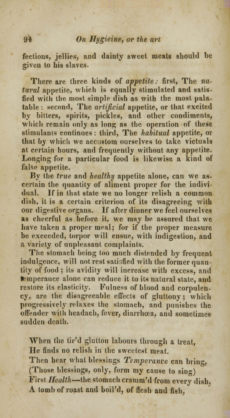 flections, jellies, and dainty sweet meats should be given to his slaves. There are three kinds of appetite: first, The na- tural appetite, which is equally stimulated and satis- fied with the most simple dish as with the most pala- table : second, The artificial appetite, or that excited by bitters, spirits, pickles, and other condiments, which remain only as Ions; as the operation of these stimulants continues: third, The habitual appetite, or that by which we accustom ourselves to take victuals at certain hours, aud frequently without any appetite. Longing for a particular food is likewise a kind of false appetite. By the true and healthy appetite alone, can we as- certain the quantity of aliment proper for the indivi- dual. If in that state we no longer relish a common dish, it is a certain criterion of its disagreeing with our digestive organs. If after dinner we feel ourselves as cheerful as before it, we maybe assured that we have taken a proper meal; for if the proper measure be exceeded, torpor will ensue, with indigestion, and a variety of unpleasant complaints. The stomach being too much distended by frequent indulgence, will not rest satisfied with the former quan- tity of food ; its avidity will increase with excess, and temperance alone can reduce it to its natural state, aud restore its elasticity. Fulness of blood and corpulen- cy, are the disagreeable effects of gluttony; which progressively relaxes the stomach, and punishes the offender with headach, fever, diarrhoea, and sometimes sudden death. When the tir'd glutton labours through a treat, He finds no relish in the sweetest meat. Then hear what blessings Temperance can bring, (Those blessings, only, form my cause to sing) First Health—the stomach cramm'd from every dish. A tomb of roast and boil'd, of flesh and fish,