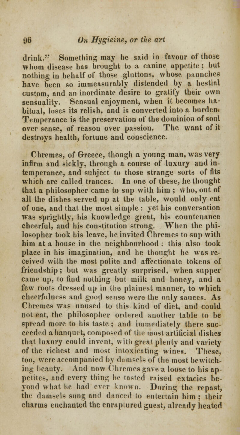 drink. Something may be said in favour of those whom disease has brought to a canine appetite ; but nothing in behalf of those gluttons, whose, paunches have been so immeasurably distended by a bestial custom^ and an inordinate desire to gratify their own sensuality. Sensual enjoyment, when it becomes ha- bitual, loses its relish, and is converted into a burden. Temperance is the preservation of the dominion of soul over sense, of reason over passion. The want of it destroys health, fortune and conscience. Chromes, of Greece, though a young man, was very infirm and sickly, through a course of luxury and in- temperance, and subject to those strange sorts of fits which are called trances. In one of these, bethought that a philosopher came to sup with him ; who, out of all the dishes served up at the table, would only eat of one, and that the most simple : yet his conversation was sprightly, his knowledge great, his countenance cheerful, and his constitution strong. When the phi- losopher took his leave, he invited Chremes to sup with him at a house in the neighbourhood : this also took place in his imaginaiion, and he thought he was re- ceived with the most polite and affectionate tokens of friendship; but was greatly surprised, when supper came up, to find nothing but milk and honey, and a few roofs dressed up in the plainest manner, to which cheerfulness and good sense were the only sauces. As Chremes was unused to this kind of diet, and could not eat, the philosopher ordered another table to be spread more to his taste : and immediately there suc- ceeded a banquet, composed of the most artificial dishes that luxury could invent, with great plenty and variety of the richest and most intoxicating wines. These, too, were accompanied by damsels of the most bewitch- ing beauty. And now Chremes gave a loose to his ap- petites, and every thing he tasted raised extacies be- yond what he had ever known. During the repast, the damsels sung and danced to entertain him ; their charms enchanted the enraptured guest, already heated