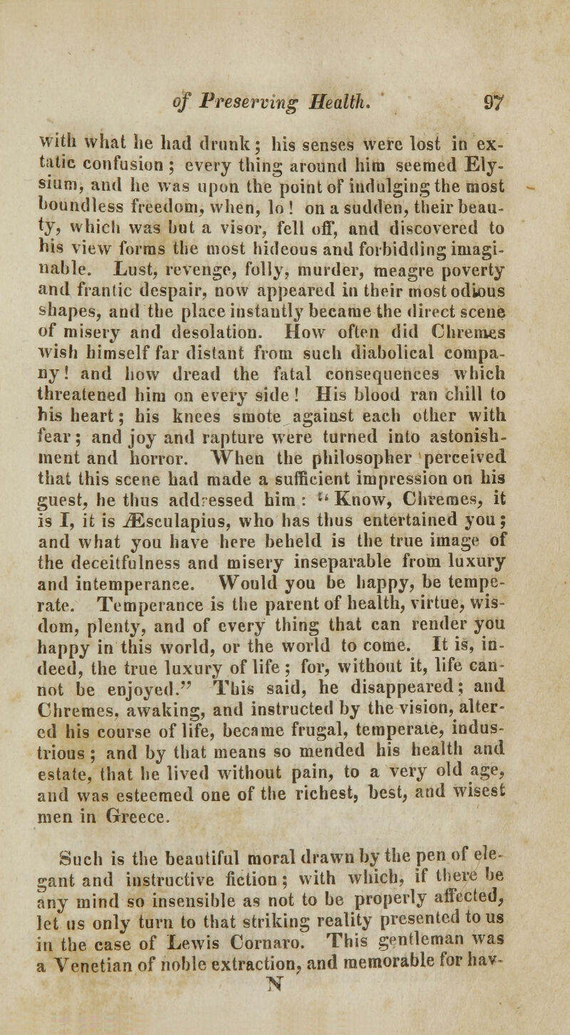 with what he had drunk; his senses were lost in ex- tatic confusion ; every thing around him seemed Ely- sium, and he was upon the point oF indulging the most boundless freedom, when, lo ! on a sudden, their beau- ty, which was hut a visor, fell off, and discovered to bis view forms the most hideous and forbidding imagi- nable. Lust, revenge, folly, murder, meagre poverty and frantic despair, now appeared in their most odious shapes, and the place instautly became the direct scene of misery and desolation. How often did Chremes wish himself far distant from such diabolical compa- ny! and how dread the fatal consequences which threatened him on every side ! His blood ran chill to bis heart; his knees smote against each other with fear; and joy and rapture were turned into astonish- ment and horror. When the philosopher perceived that this scene had made a sufficient impression on his guest, he thus addressed him : u Know, Chremes, it is I, it is iEsculapius, who has thus entertained you; and what you have here beheld is the true image of the deceitfulness and misery inseparable from luxury and intemperance. Would you be happy, be tempe- rate. Temperance is the parent of health, virtue, wis- dom, plenty, and of every thing that can render you happy in this world, or the world to come. It is, in- deed, the true luxury of life; for, without it, life can- not be enjoyed. This said, he disappeared; and Chremes. awaking, and instructed by the vision, alter- ed his course of life, became frugal, temperate, indus- trious ; and by that means so mended his health and estate, that he lived without pain, to a very old age, and was esteemed one of the richest, best, and wisest men in Greece. Such is the beautiful moral drawn by the pen of ele- gant and instructive fiction; with which, if there be any mind so insensible as not to be properly affected, let us only turn to that striking reality presented to us in the case of Lewis Cornaro. This gentleman was a Venetian of noble extraction, and memorable for hav~ N