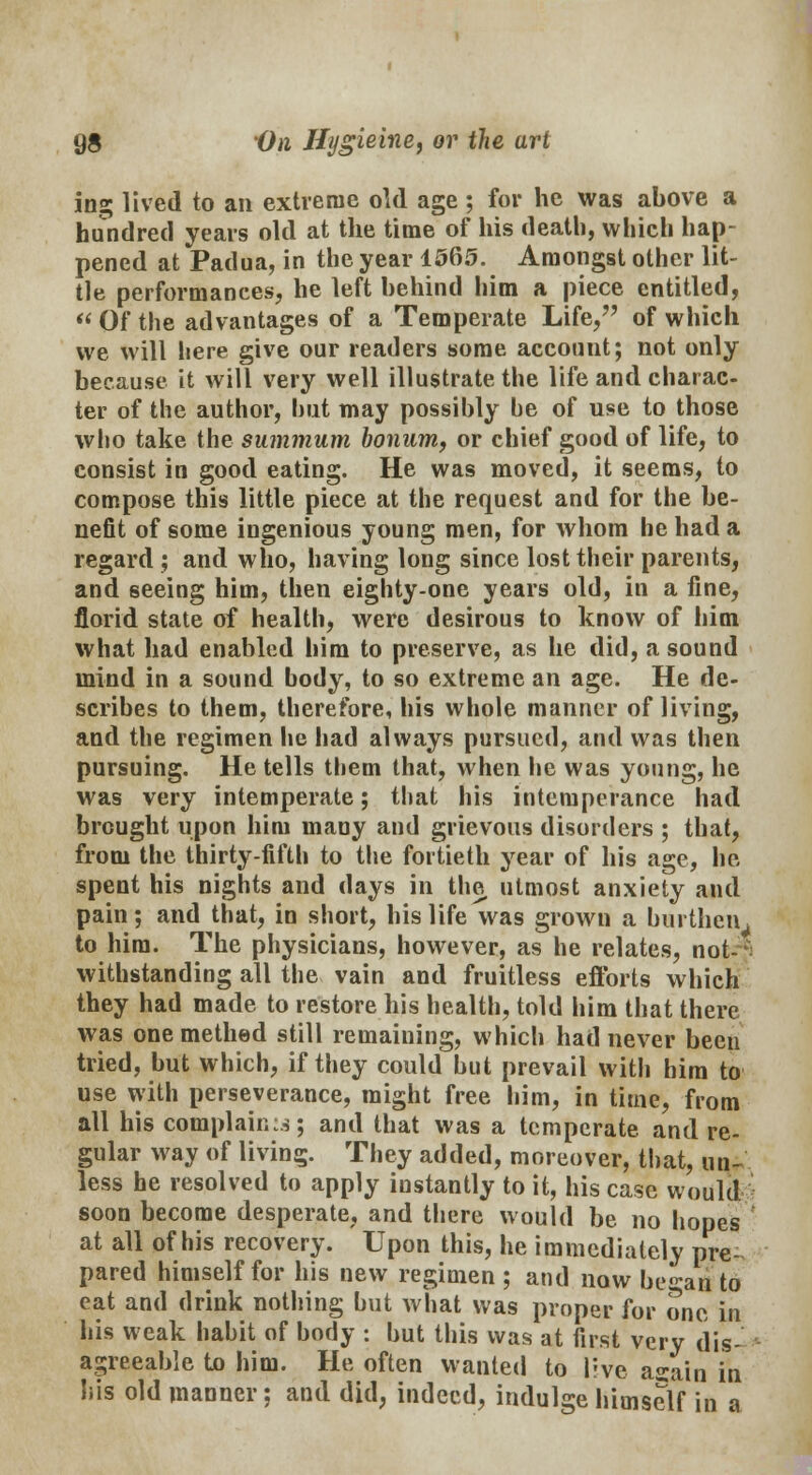 ing lived to an extreme old age ; for he was above a hundred years old at the time of his death, which hap- pened at Padua, in the year 1565. Amongst other lit- tle performances, he left behind him a piece entitled,  Of the advantages of a Temperate Life/' of which we will here give our readers some account; not only because it will very well illustrate the life and charac- ter of the author, but may possibly be of use to those who take the summum bonum, or chief good of life, to consist in good eating. He was moved, it seems, to compose this little piece at the request and for the be- nefit of some ingenious young men, for whom he had a regard ; and who, having long since lost their parents, and seeing him, then eighty-one years old, in a fine, florid state of health, were desirous to know of him what had enabled him to preserve, as he did, a sound mind in a sound body, to so extreme an age. He de- scribes to them, therefore, his whole manner of living, and the regimen he had always pursued, and was then pursuing. He tells them that, when he was young, he was very intemperate; that his intemperance had brought upon him many and grievous disorders ; that, from the thirty-fifth to the fortieth year of his age, he- spent his nights and days in the utmost anxiety and pain; and that, in short, his life was grown a burthen > to him. The physicians, however, as he relates, not-*; withstanding all the vain and fruitless efforts which they had made to restore his health, told him that there was onemethed still remaining, which had never been tried, but which, if they could but prevail with him to use with perseverance, might free him, in time, from all his complaints; and that was a temperate and re- gular way of living. They added, moreover, that, un- less he resolved to apply instantly to it, his case would soon become desperate, and there would be no hopes at all of his recovery. Upon this, he immediately pre- pared himself for his new regimen ; and now begaij to eat and drink nothing but what was proper for one in his weak habit of body : but this was at first very dis- agreeable to him. He often wanted to live asain in his old manner; and did, indeed, indulge himself in a