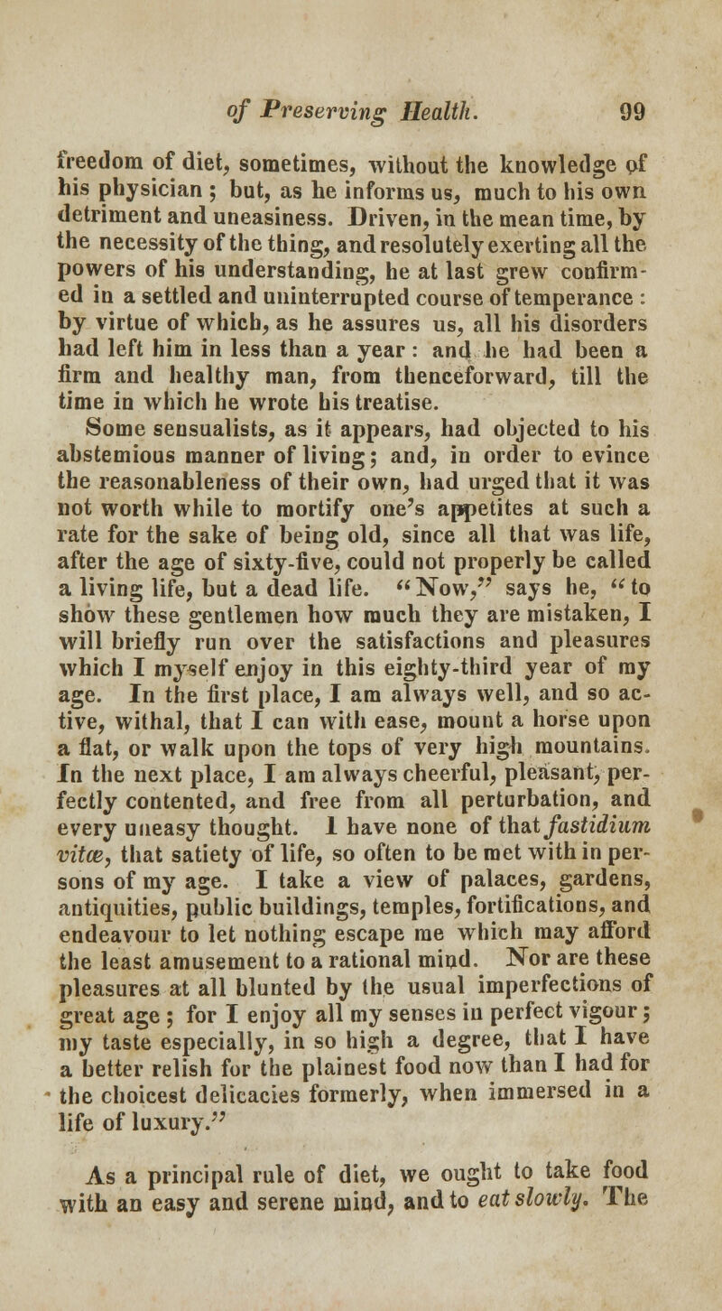 freedom of diet, sometimes, without the knowledge of his physician ; but, as he informs us, much to his own detriment and uneasiness. Driven, in the mean time, by the necessity of the thing, and resolutely exerting all the. powers of his understanding, he at last grew confirm- ed in a settled and uninterrupted course of temperance : by virtue of which, as he assures us, all his disorders had left him in less than a year : and he had been a firm and healthy man, from thenceforward, till the time in which he wrote his treatise. Some sensualists, as it appears, had objected to his abstemious manner of living; and, in order to evince the reasonableness of their own, had urged that it was not worth while to mortify one's appetites at such a rate for the sake of being old, since all that was life, after the age of sixty-five, could not properly be called a living life, but a dead life. Now, says he, to show these gentlemen how much they are mistaken, I will briefly run over the satisfactions and pleasures which I myself enjoy in this eighty-third year of my age. In the first place, I am always well, and so ac- tive, withal, that I can with ease, mount a horse upon a flat, or walk upon the tops of very high mountains. In the next place, I am always cheerful, pleasant, per- fectly contented, and free from all perturbation, and every uneasy thought. 1 have none of th&t fastidium vitce, that satiety of life, so often to be met within per- sons of my age. I take a view of palaces, gardens, antiquities, public buildings, temples, fortifications, and endeavour to let nothing escape me which may afford the least amusement to a rational mind. Nor are these pleasures at all blunted by the usual imperfections of great age ; for I enjoy all my senses in perfect vigour; my taste especially, in so high a degree, that I have a better relish for the plainest food now than I had for the choicest delicacies formerly, when immersed in a life of luxury. As a principal rule of diet, we ought to take food with an easy and serene mind, and to eat slowly. The