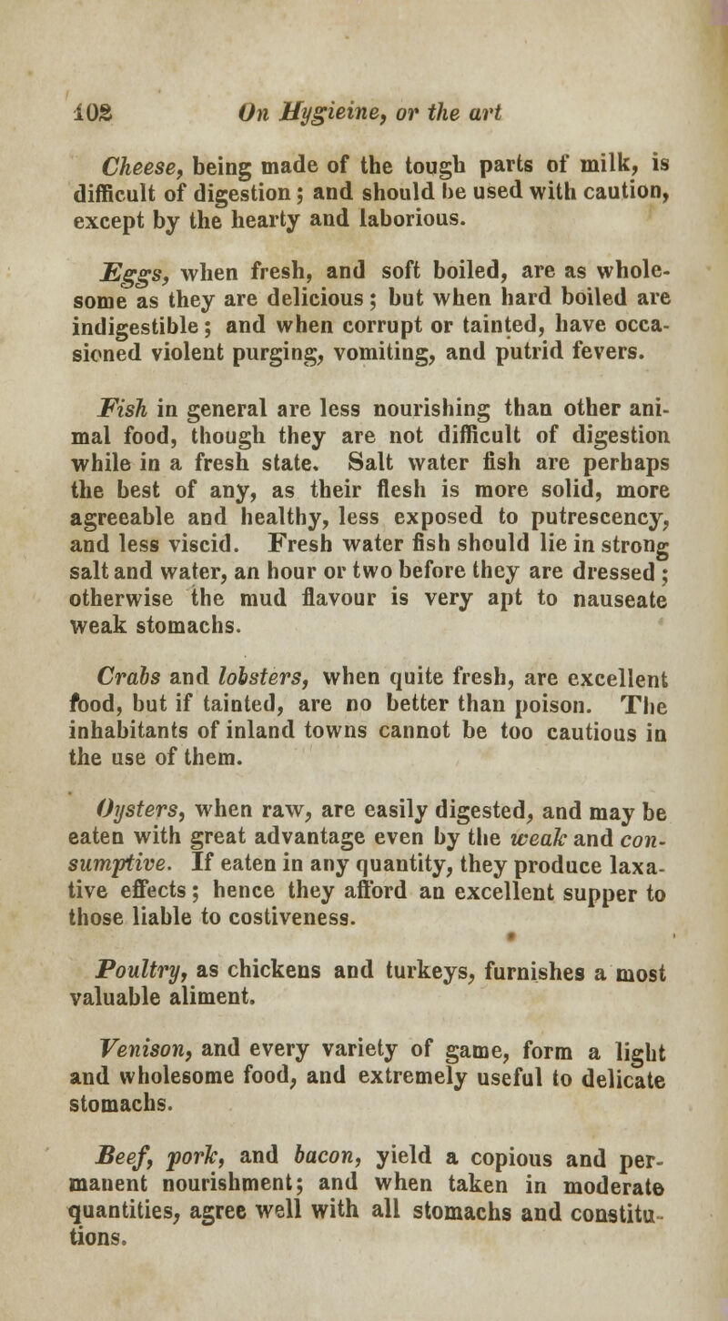 Cheese, being made of the tough parts of milk, is difficult of digestion; and should be used with caution, except by the hearty and laborious. Eggs, when fresh, and soft boiled, are as whole- some as they are delicious; but when hard boiled are indigestible; and when corrupt or tainted, have occa- sioned violent purging, vomiting, and putrid fevers. Fish in general are less nourishing than other ani- mal food, though they are not difficult of digestion while in a fresh state* Salt water fish are perhaps the best of any, as their flesh is more solid, more agreeable and healthy, less exposed to putrescency, and less viscid. Fresh water fish should lie in strong salt and water, an hour or two before they are dressed ; otherwise the mud flavour is very apt to nauseate weak stomachs. Crabs and lobsters, when quite fresh, are excellent food, but if tainted, are no better than poison. The inhabitants of inland towns cannot be too cautious in the use of them. Oysters, when raw, are easily digested, and may be eaten with great advantage even by the weak and con- sumptive. If eaten in any quantity, they produce laxa- tive effects; hence they afford an excellent supper to those liable to costiveness. Poultry, as chickens and turkeys, furnishes a most valuable aliment. Venison, and every variety of game, form a light and wholesome food, and extremely useful to delicate stomachs. Beef, pork, and bacon, yield a copious and per- manent nourishment; and when taken in moderate quantities, agree well with all stomachs and constitu- tions.