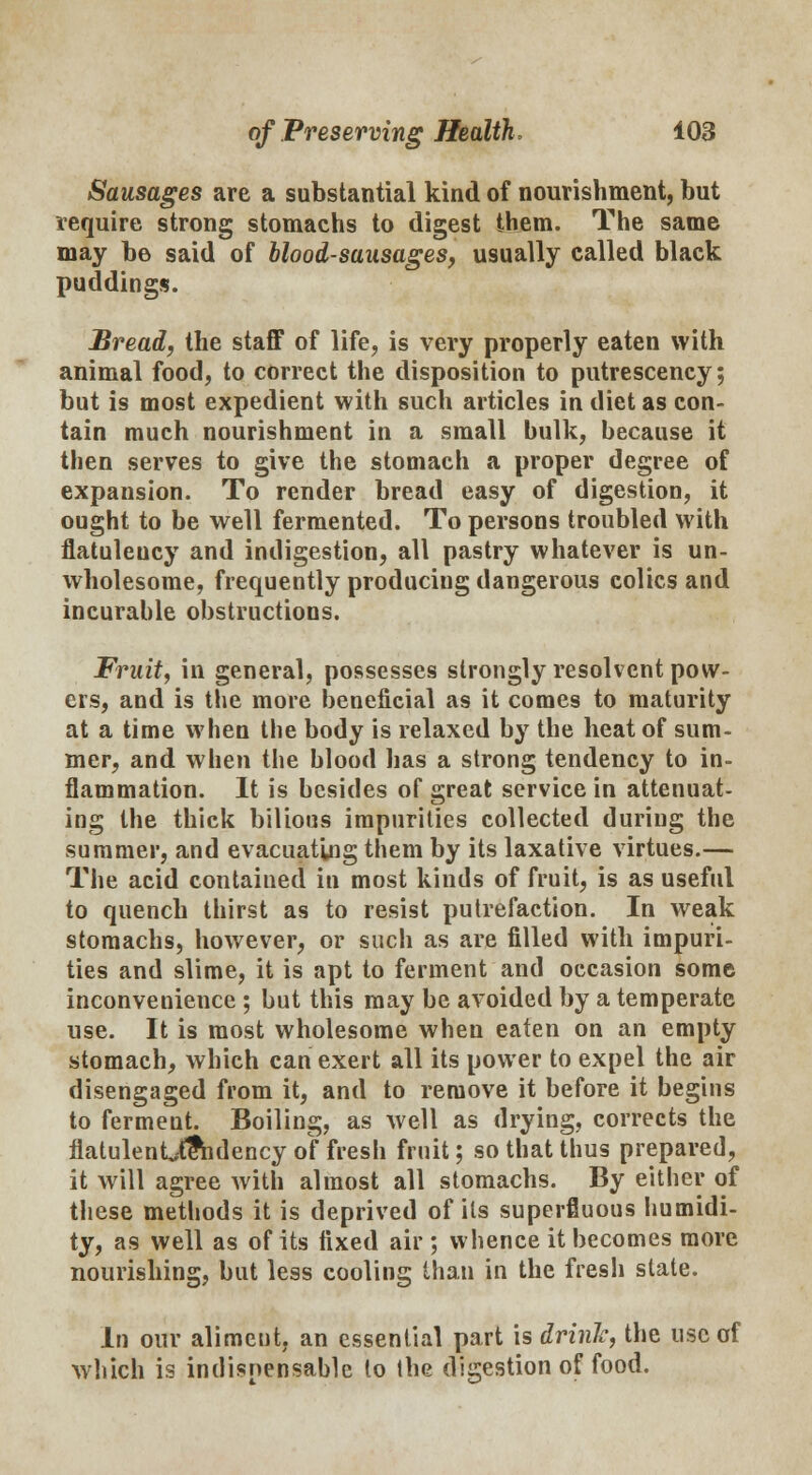 Sausages are a substantial kind of nourishment, but require strong stomachs to digest them. The same may be said of blood-sausages, usually called black puddings. Bread, the staff of life, is very properly eaten with animal food, to correct the disposition to putrescency; but is most expedient with such articles in diet as con- tain much nourishment in a small bulk, because it then serves to give the stomach a proper degree of expansion. To render bread easy of digestion, it ought to be well fermented. To persons troubled with flatulency and indigestion, all pastry whatever is un- wholesome, frequently producing dangerous colics and incurable obstructions. Fruit, in general, possesses strongly resolvent pow- ers, and is the more beneficial as it comes to maturity at a time when the body is relaxed by the heat of sum- mer, and when the blood has a strong tendency to in- flammation. It is besides of great service in attenuat- ing the thick bilious impurities collected during the summer, and evacuating them by its laxative virtues.— The acid contained in most kinds of fruit, is as useful to quench thirst as to resist putrefaction. In weak stomachs, however, or such as are filled with impuri- ties and slime, it is apt to ferment and occasion some inconveuience ; but this may be avoided by a temperate use. It is most wholesome wheu eaten on an empty stomach, which can exert all its power to expel the air disengaged from it, and to remove it before it begins to fermeut. Boiling, as well as drying, corrects the flatulenU?hdency of fresh fruit; so that thus prepared, it will agree with almost all stomachs. By either of these methods it is deprived of its superfluous humidi- ty, as well as of its fixed air; whence it becomes more nourishing, but less cooling than in the fresh state. In our aliment, an essential part is drink, the use of which is indispensable to the digestion of food.