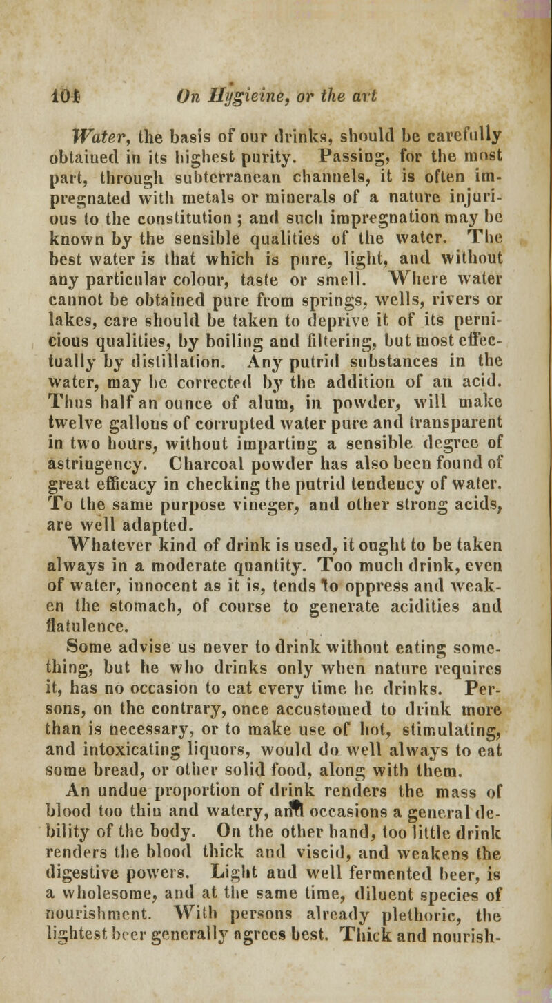 Water, the basis of our drinks, should be carefully obtained in its highest purity. Passing, for the most part, through subterranean channels, it is often im- pregnated witli metals or minerals of a nature injuri- ous to the constitution ; and such impregnation may be known by the sensible qualities of the water. The best water is that which is pure, light, and without any particular colour, taste or smell. Where water cannot be obtained pure from springs, wells, rivers or lakes, care should be taken to deprive it of its perni- cious qualities, by boiling and filtering, but most effec- tually by distillation. Any putrid substances in the water, may be corrected by the addition of an acid. Thus half an ounce of alum, in powder, will make twelve gallons of corrupted water pure and transparent in two hours, without imparting a sensible degree of astringency. Charcoal powder has also been found of great efficacy in checking the putrid tendency of water. To the same purpose vineger, and other strong acids, are well adapted. Whatever kind of drink is used, it ought to be taken always in a moderate quantity. Too much drink, even of water, innocent as it is, tends ^o oppress and weak- en the stomach, of course to generate acidities and flatulence. Some advise us never to drink without eating some- thing, but he who drinks only when nature requires it, has no occasion to eat every time he drinks. Per- sons, on the contrary, once accustomed to drink more than is necessary, or to make use of hot, stimulating, and intoxicating liquors, would do well always to eat some bread, or other solid food, along with them. An undue proportion of drink renders the mass of blood too thin and watery, arlfl occasions a general de- bility of the body. On the other hand, too little drink renders the blood thick and viscid, and weakens the digestive powers. Light and well fermented beer, is a wholesome, and at the same time, diluent species of nourishment. With persons already plethoric, the lightest beer generally agrees best. Thick and nourish-