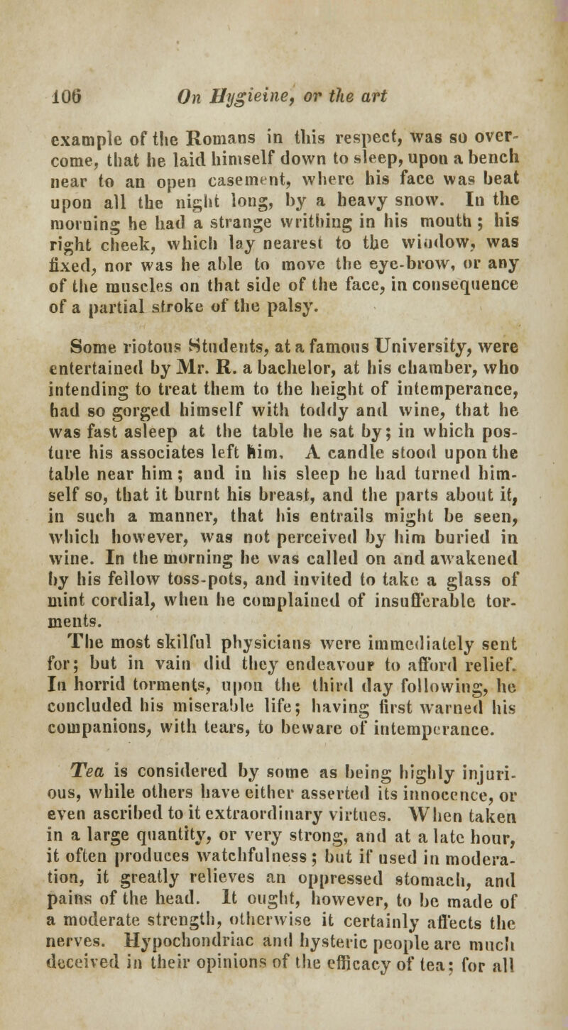 example of the Romans in this respect, was so over- come, that he laid himself down to sleep, upon a bench near to an open casement, where his face was beat upon all the night long, by a heavy snow. In the morning he had a strange writhing in his mouth; his right cheek, which lay nearest to the wiodow, was fixed, nor was he aide to move the eye-brow, or any of the muscles on that side of the face, in consequence of a partial stroke of the palsy. Some riotous Students, at a famous University, were entertained by Mr. R. a bachelor, at his chamber, who intending to treat them to the height of intemperance, had so gorged himself with toddy and wine, that he was fast asleep at the table he sat by; in which pos- ture his associates left him, A candle stood upon the table near him; and in Ids sleep he had turned him- self so, that it burnt his breast, and the parts about it, in such a manner, that his entrails might be seen, which however, was not perceived by him buried in wine. In the morning he was called on and awakened by his fellow toss-pots, and invited to take a glass of mint cordial, wheu he complained of insufferable tor- ments. The most skilful physicians were immediately sent for; but in vain did they endeavour to afford relief. In horrid torments, upon the third day following, he concluded his miserable life; having first warned his companions, with tears, to beware of intemperance. Tea is considered by some as being highly injuri- ous, while others have either asserted its innocence, or even ascribed to it extraordinary virtues. When taken in a large quantity, or very strong, and at a late hour, it often produces watchfulness ; but if used in modera- tion, it greatly relieves an oppressed stomach, and pains of the head. It ought, however, to be made of a moderate strength, otherwise it certainly affects the nerves. Hypochondriac and hysteric people are much deceived in their opinions of the efficacy of lea; for all