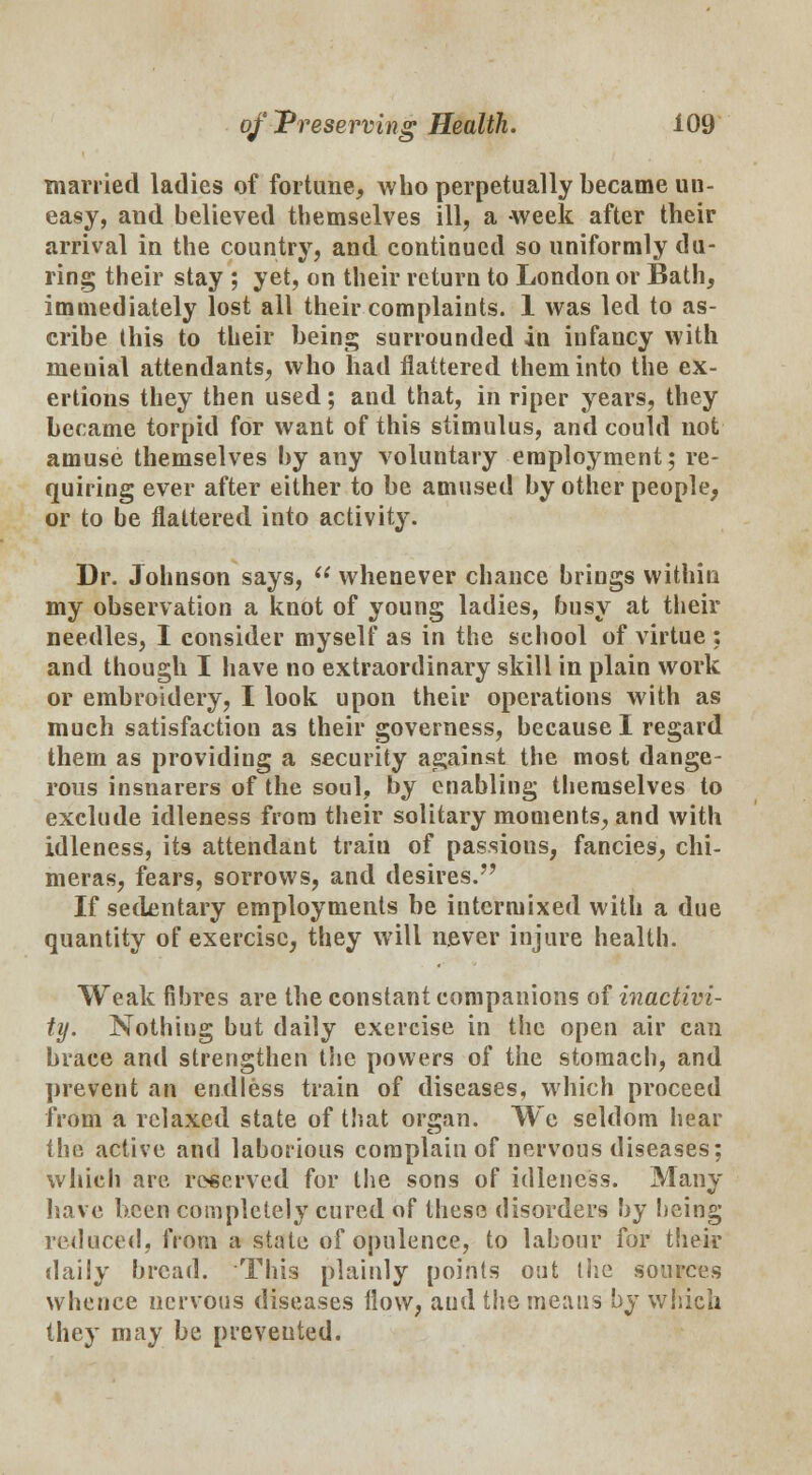 married ladies of fortune, who perpetually became un- easy, and believed themselves ill, a week after their arrival in the country, and continued so uniformly du- ring their stay ; yet, on their return to London or Bath, immediately lost all their complaints. 1 was led to as- cribe this to their being surrounded in infancy with meuial attendants, who had flattered them into the ex- ertions they then used; and that, in riper years, they became torpid for want of this stimulus, and could not amuse themselves by any voluntary employment; re- quiring ever after either to be amused by other people, or to be flattered into activity. Dr. Johnson says,  whenever chance brings within my observation a knot of young ladies, busy at their needles, I consider myself as in the school of virtue ; and though I have no extraordinary skill in plain work or embroidery, I look upon their operations with as much satisfaction as their governess, because I regard them as providing a security against the most dange- rous insnarers of the soul, by enabling themselves to exclude idleness from their solitary moments, and with idleness, it9 attendant train of passions, fancies, chi- meras, fears, sorrows, and desires. If sedentary employments be intermixed with a due quantity of exercise, they will never injure health. Weak fibres are the constant companions of inactivi- ty. Nothing but daily exercise in the open air can brace and strengthen the powers of the stomach, and prevent an endless train of diseases, which proceed from a relaxed state of that orsan. We seldom hear the active and laborious complain of nervous diseases; which are reserved for the sons of idleness. Many have been completely cured of these disorders by being reduced, from a state of opulence, to labour for their daily bread. This plainly points out the sources whence nervous diseases flow, aud the means by which they may be prevented.