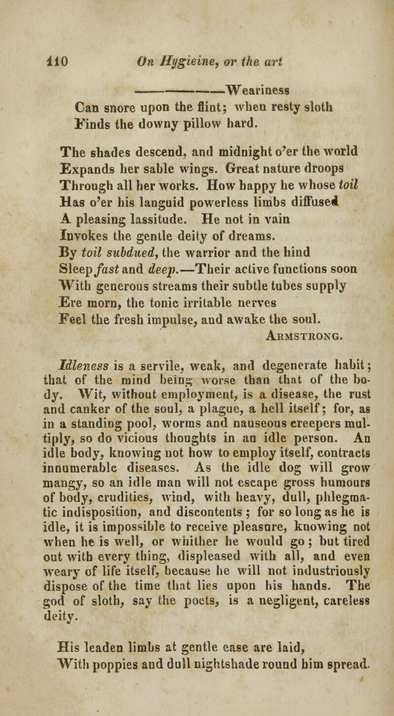 Weariness Can snore upon the flint; when resty sloth Finds the downy pillow hard. The shades descend, and midnight o'er the world Expands her sahle wings. Great nature droops Through all her works. How happy he whose toil Has o'er his languid powerless limbs diffused A pleasing lassitude. He not in vain Invokes the gentle deity of dreams. By toil subdued, the warrior and the hind Sleep fast and deep.—Their active functions soon With generous streams their subtle tubes supply Ere morn, the tonic irritable nerves Feel the fresh impulse, and awake the soul. Armstrong. Idleness is a servile, weak, and degenerate habit; that of the mind being worse than that of the bo- dy. Wit, without employment, is a disease, the rust and canker of the soul, a plague, a hell itself; for, as in a standing pool, worms and nauseous ereepers mul- tiply, so do vicious thoughts in an idle person. An idle body, knowing not how to employ itself, contracts innumerable diseases. As the idle dog will grow mangy, so an idle man will not escape gross humours of body, crudities, wind, with heavy, dull, phlegma- tic indisposition, and discontents ; for so long as he is idle, it is impossible to receive pleasure, knowing not when he is well, or whither he would go; but tired out with every thing, displeased with all, and even weary of life itself, because he will not industriously dispose of the time that lies upon his hands. The god of sloth, say the poets, is a negligent, careless deity. His leaden limbs at gentle ease are laid, With poppies and dull nightshade round him spread.