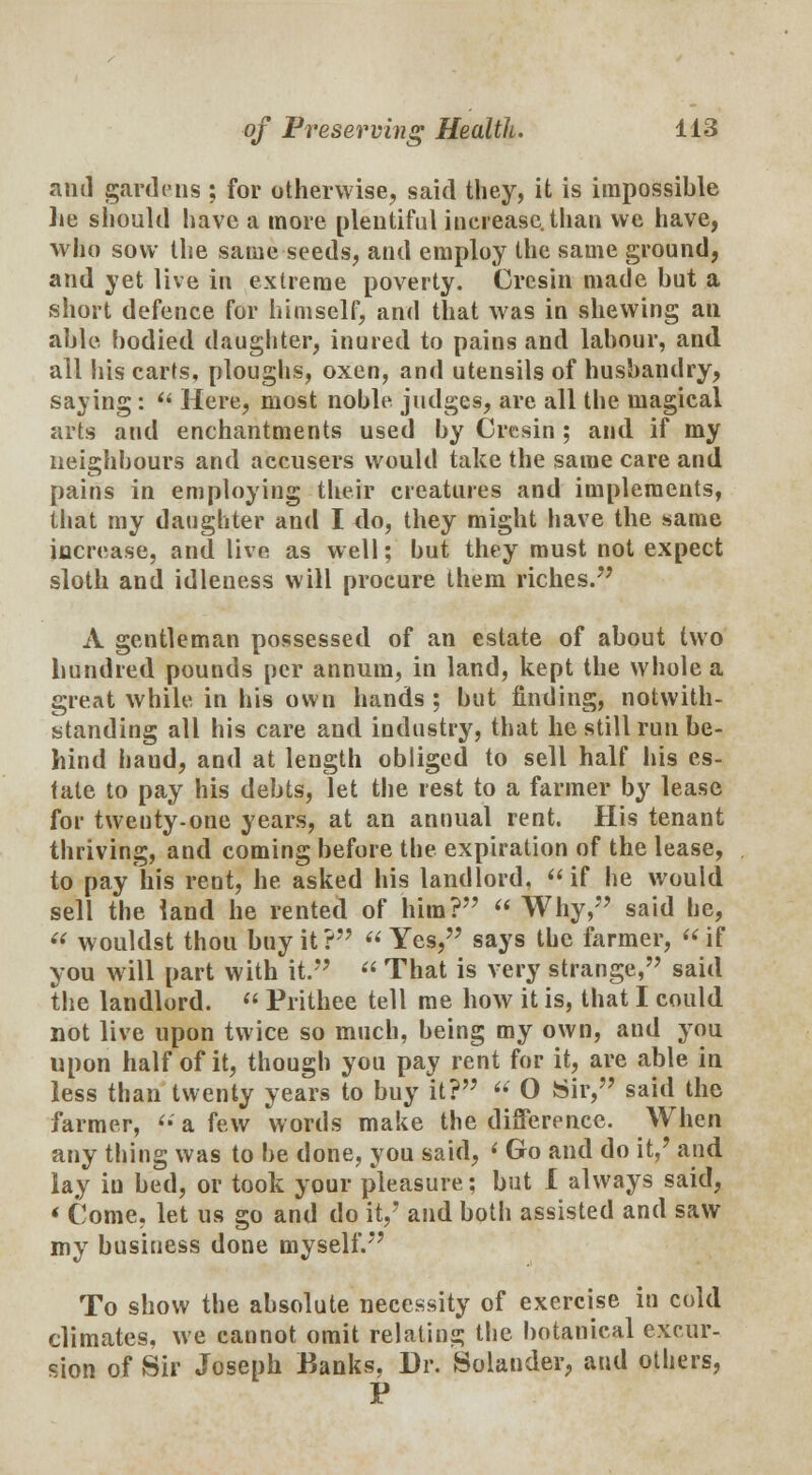 anil gardens ; for otherwise, said they, it is impossible lie should have a more plentiful increase, than we have, who sow the same seeds, and employ the same ground, and yet live in extreme poverty. Cresin made but a short defence for himself, and that was in shewing an able bodied daughter, inured to pains and labour, and all his carts, ploughs, oxen, and utensils of husbandry, saying:  Here, most noble judges, are all the magical arts and enchantments used by Cresin ; and if my neighbours and accusers would take the same care and pains in employing their creatures and implements, that my daughter and I do, they might have the same increase, and live as well; but they must not expect sloth and idleness will procure them riches. A gentleman possessed of an estate of about two hundred pounds per annum, in land, kept the whole a great while in his own hands; but finding, notwith- standing all his care and industry, that he still run be- hind baud, and at length obliged to sell half his es- tate to pay his debts, let the rest to a farmer by lease for twenty-one years, at an annual rent. His tenant thriving, and coming before the expiration of the lease, to pay his rent, he asked his landlord, if he would sell the land he rented of him?  Why, said he,  wouldst thou buy it?  Yes, says the farmer, if you will part with it.  That is very strange, said the landlord.  Prithee tell me how it is, that I could not live upon twice so much, being my own, and you upon half of it, though you pay rent for it, are able in less than twenty years to buy it? « O Sir, said the farmer, <• a few words make the difference. When any thing was to be done, you said, < Go and do it,' and lay in bed, or took your pleasure; but I always said, < Come, let us go and do it,7 and both assisted and saw my business done myself. To show the absolute necessity of exercise in cold climates, we cannot omit relating the botanical excur- sion of Sir Joseph Banks, Dr. Solander, and others, P