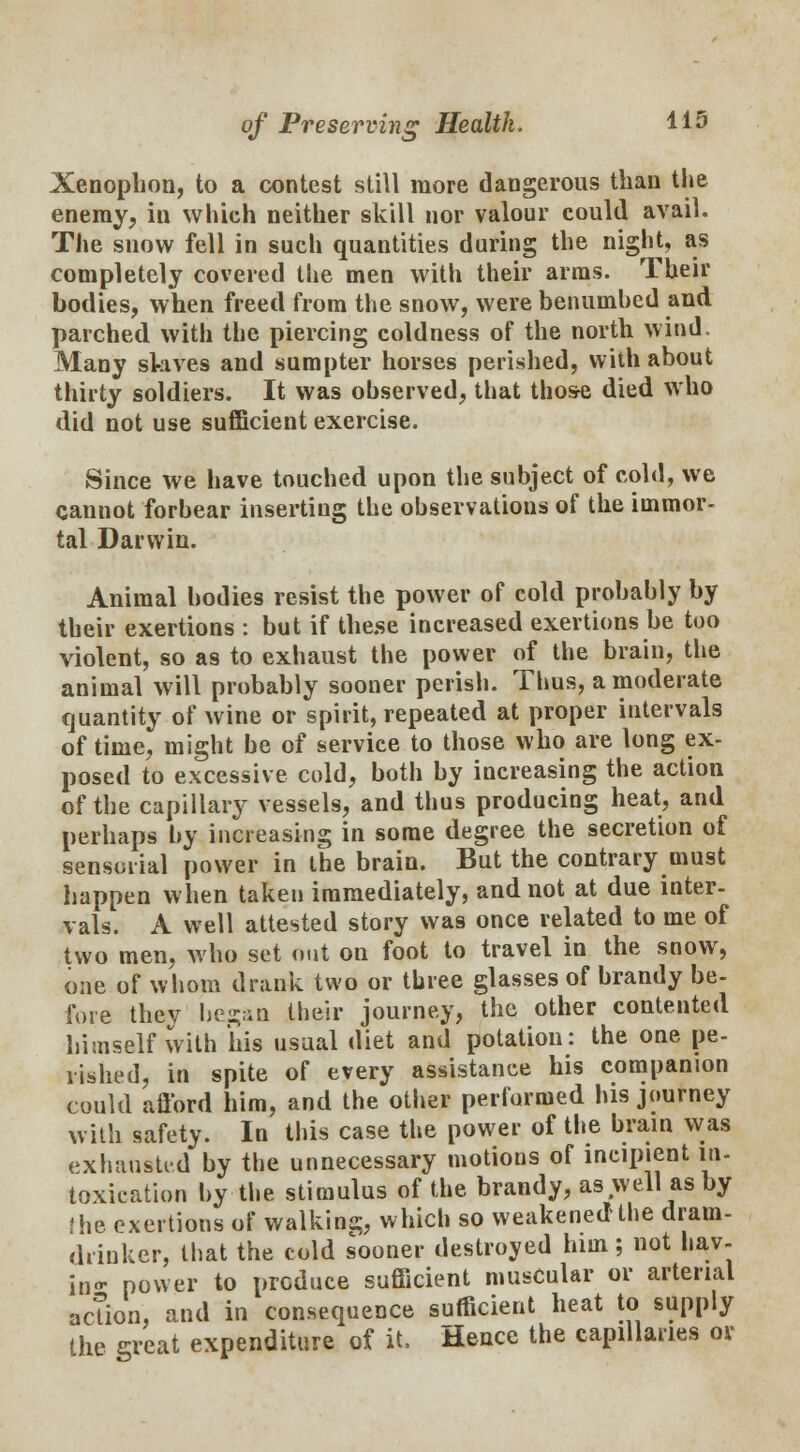 Xenophon, to a contest still more dangerous than the enemy, in which neither skill nor valour could avail. The snow fell in such quantities during the night, as completely covered the men with their arms. Their bodies, when freed from the snow, were benumbed and parched with the piercing coldness of the north wind. Many skives and sumpter horses perished, with about thirty soldiers. It was observed, that those died who did not use sufficient exercise. Since we have touched upon the subject of cold, we cannot forbear inserting the observations of the immor- tal Darwin. Animal bodies resist the power of cold probably by their exertions : but if the.se increased exertions be too violent, so as to exhaust the power of the brain, the animal will probably sooner perish. Thus, a moderate quantity of wine or spirit, repeated at proper intervals of time, might be of service to those who are long ex- posed to excessive cold, both by increasing the action of the capillary vessels, and thus producing heat, and perhaps by increasing in some degree the secretion of sensorial power in the brain. But the contrary must happen when taken immediately, and not at due inter- vals. A well attested story was once related to me of two men, who set out on foot to travel in the snow, one of whom drank two or three glasses of brandy be- fore thev began their journey, the other contented himself with his usual diet and potation: the one pe- rished, in spite of every assistance his companion could afford him, and the other performed his journey with safety. In this case the power of the brain was exhausted by the unnecessary motions of incipient in- toxication by the stimulus of the brandy, as well as by {he exertions of walking, which so weakened the dram- drinker, that the cold sooner destroyed him; not bav- in- power to produce sufficient muscular or arterial action, and in consequence sufficient heat to supply the great expenditure of it, Hence the capillaries or