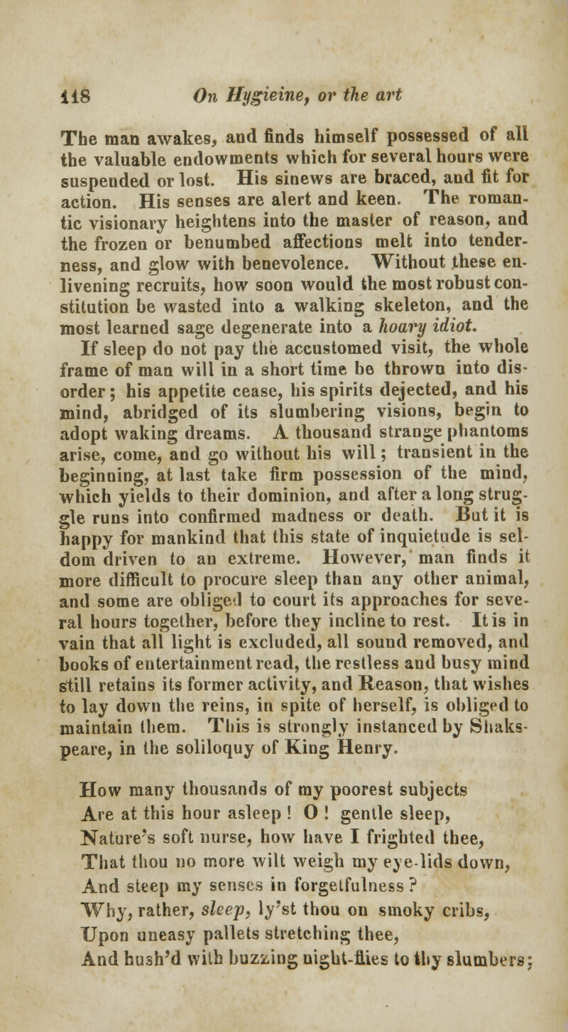 The man awakes, and finds himself possessed of all the valuable endowments which for several hours were suspended or lost. His sinews are braced, and fit for action. His senses are alert and keen. The roman- tic visionary heightens into the master of reason, and the frozen or benumbed affections melt into tender- ness, and glow with benevolence. Without these en- livening recruits, how soon would the most robust con- stitution be wasted into a walking skeleton, and the most learned sage degenerate into a hoary idiot. If sleep do not pay the accustomed visit, the whole frame of man will in a short time be thrown into dis- order ; his appetite cease, his spirits dejected, and his mind, abridged of its slumbering visions, begin to adopt waking dreams. A thousand strange phantoms arise, come, and go without his will; transient in the beginning, at last take firm possession of the mind, which yields to their dominion, and after a long strug- gle runs into confirmed madness or death. But it is happy for mankind that this state of inquietude is sel- dom driven to an extreme. However, man finds it more difficult to procure sleep thau any other animal, and some are obliged to court its approaches for seve- ral hours together, before they incline to rest. It is in vain that all light is excluded, all sound removed, and books of entertainment read, the restless and busy mind still retains its former activity, and Reason, that wishes to lay down the reins, in spite of herself, is obliged to maintain them. This is strongly instanced by Shaks- peare, in the soliloquy of King Henry. How many thousands of my poorest subjects Are at this hour asleep ! O ! gentle sleep, Nature's soft nurse, how have I frighted thee, That thou no more wilt weigh my eye lids down, And steep my senses in forgetfulness ? Why, rather, sleep, ly'st thou on smoky cribs, Upon uneasy pallets stretching thee, And hush'd with buzzing night-flies to thy slumbers;