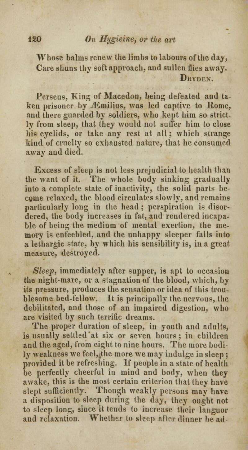 Whose balms renew the limbs to labours of the day, Care shuns thy soft approach, and sullen flies away. Dryden. Perseus, King of Macedon, being defeated and ta ken prisoner by iEmilius, was led captive to Rome, and there guarded by soldiers, who kept him so strict- ly from sleep, that they would not suffer him to close his eyelids, or take any rest at all; which strange kind of cruelty so exhausted nature, that he consumed away and died. Excess of sleep is not less prejudicial to health than the want of it. The whole body sinking gradually into a complete state of inactivity, the solid parts be- cgme relaxed, the blood circulates slowly, and remains particularly long in the head ; perspiration is disor- dered, the body iucreases in fat, and rendered incapa- ble of being the medium of mental exertion, the me- mory is enfeebled, and the unhappy sleeper falls into a lethargic state, by which his sensibility is, in a great measure, destroyed. Sleep, immediately after supper, is apt to occasion the night-mare, or a stagnation of the blood, which, by its pressure, produces the sensation or idea of this trou- blesome bed-fellow. It is principally the nervous, the debilitated, and those of an impaired digestion, who are visited by such terrific dreams. The proper duration of sleep, in youth and adults, is usually settled'at six or seven hours; in children and the aged, from eight to nine hours. The more bodi- ly weakness we feel,gthe more we may indulge in sleep; provided it be refreshing. If people in a state of health be perfectly cheerful in mind and body, when they awake, this is the most certain criterion that they have slept sufficiently. Though weakly persons may have a disposition to sleep during the day, they ought not to sleep long, since it tends to increase their languor and relaxation. Whether to sleep after dinner be ad-