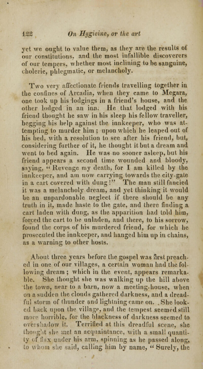 yet we ought to value them, as they ave the results of our constitutions, and the most infallible discoverers of our tempers, whether most inclining to be sanguine, choleric, phlegmatic, or melancholy. Two very affectionate friends travelling together in the confines of Arcadia, when they came to Megara, one took up his lodgings in a friend's house, and the other lodged in an inn. He that lodged with his friend thought he saw in his sleep his fellow traveller, begging his help against the innkeeper, who was at- tempting to murder him ; upon which he leaped out of his bed, with a resolution to see after his friend, hut, considering further of it, he thought it but a dream and went to bed again. He was no sooner asleep, but his friend appears a second time wounded and bloody, saying, U Revenge my death, for I am killed by the innkeeper, and am now carrying towards the city-gate in a cart covered with dung ! The man still fancied it was a melancholy dream, and yet thinking it would be an unpardonable neglect if there should be any truth in it, made haste to the gate, and there finding a cart laden with dung, as the apparition had told him, forced the cart to be unladen, and there, to his sorrow, found the corps of his murdered friend, for which he prosecuted the innkeeper, and hanged him up in chains, as a warning to other hosts. About three years before the gospel was first preach- ed in one of our villages, a certain woman had the fol- lowing dream ; which in the event, appears remarka- ble. She thought she was walking up the hill above the town, near to a barn, now a meeting-house, when on a sudden the clouds gathered darkness, and a dread- ful storm of thunder and lightning came on. .She look- ed back upon the village, and the tempest seemed still more horrible, for the blackness of darkness seemed to overshadow it. Terrified at this dreadful scene, she thought she m.et an acquaintance, with a small quanti- ty of flax under his arm, spinning as he passed along, to whom siie said, calling him by name,  Surely, the