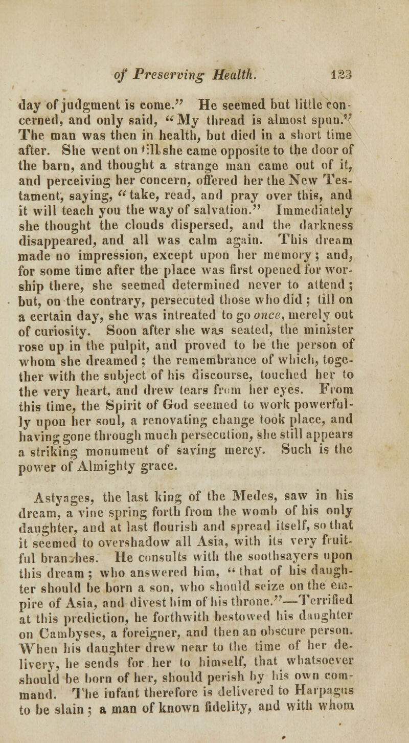 day of judgment is come. He seemed but little con- cerned, and only said, My thread is almost spun.'; The man was then in health, but died in a short time after. She went on tillshe came opposite to the door of the barn, and thought a strange man came out of it, and perceiving her concern, offered her the New Tes- tament, saying, take, read, and pray over this, and it will teach you the way of salvation. Immediately she thought the clouds dispersed, and the darkness disappeared, and all was calm again. This dream made no impression, except upon her memory; and, for some time after the place was first opened for wor- ship there, she seemed determined never to attend ; but, on the contrary, persecuted those who did ; till on a certain day, she was intreated to go once, merely out of curiosity. Soon after she was seated, the minister rose up in the pulpit, and proved to be the person of whom she dreamed ; the remembrance of which, toge- ther with the subject of his discourse, touched her to the very heart, and drew tears from her eyes. From this time, the Spirit of God seemed to work powerful- ly upon her soul, a renovating change took place, and having gone through much persecution, she still appears a striking monument of saving mercy. Such is the power of Almighty grace. Astynges, the last king of the Medes, saw in his dream, a vine spring forth from the womb of his only daughter, and at last flourish and spread itself, so that it seemed to overshadow all Asia, with its very fruit- ful branches. He consults with the soothsayers upon this dream ; who answered him,  that of his daugh- ter should be born a son, who should seize on the em- pire of Asia, and divest him of his throne.—Terrified at this prediction, he forthwith bestowed his danghtef on Cambyses, a foreigner, and then an obscure person. When his daughter drew near to the time of her de- livery, he sends for her to himself, that whatsoever should be born of her, should perish by his own com- mand. The infant therefore is delivered to Harpagus to be slain : a man of known fidelity, and with whom