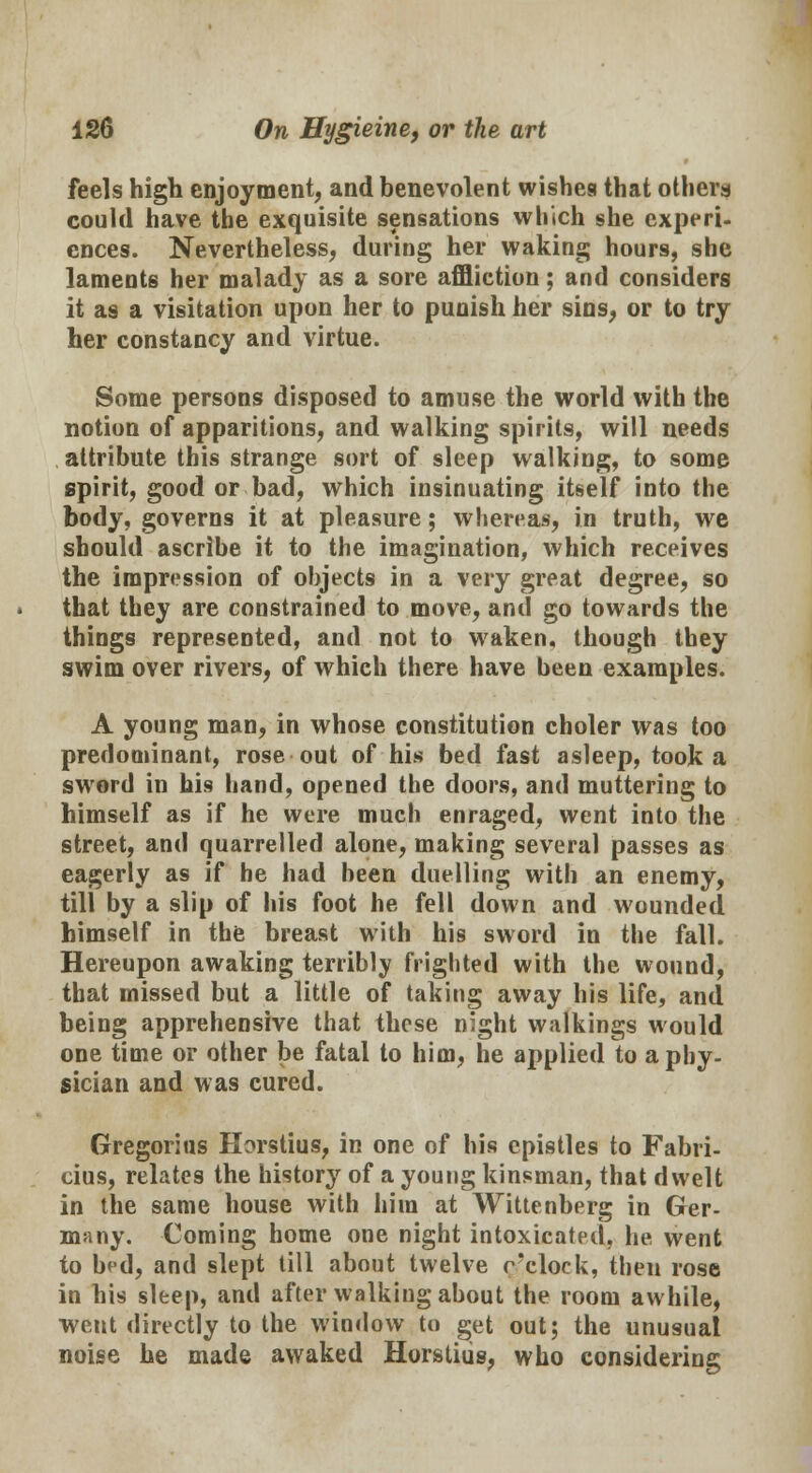feels high enjoyment, and benevolent wishes that others could have the exquisite sensations which she experi- ences. Nevertheless, during her waking hours, she laments her malady as a sore affliction; and considers it as a visitation upon her to punish her sins, or to try her constancy and virtue. Some persons disposed to amuse the world with the notion of apparitions, and walking spirits, will needs attribute this strange sort of sleep walking, to some spirit, good or bad, which insinuating itself into the body, governs it at pleasure; whereas, in truth, we should ascribe it to the imagination, which receives the impression of objects in a very great degree, so that they are constrained to move, and go towards the things represented, and not to waken, though they swim over rivers, of which there have been examples. A young man, in whose constitution choler was too predominant, rose out of his bed fast asleep, took a sword in his hand, opened the doors, and muttering to himself as if he were much enraged, went into the street, and quarrelled alone, making several passes as eagerly as if he had been duelling with an enemy, till by a slip of his foot he fell down and wounded himself in the breast with his sword in the fall. Hereupon awaking terribly frighted with the wound, that missed but a little of taking away his life, and being apprehensive that these night walkings would one time or other be fatal to him, he applied to a phy- sician and was cured. Gregorius Horstius, in one of his epistles to Fabri- cius, relates the history of a young kinsman, that dwelt in the same house with him at Wittenberg in Ger- many. Coming home one night intoxicated, he went to bed, and slept till about twelve o'clock, then rose in his sleep, and after walking about the room awhile, went directly to the window to get out; the unusual noise he made awaked Horstius, who considering