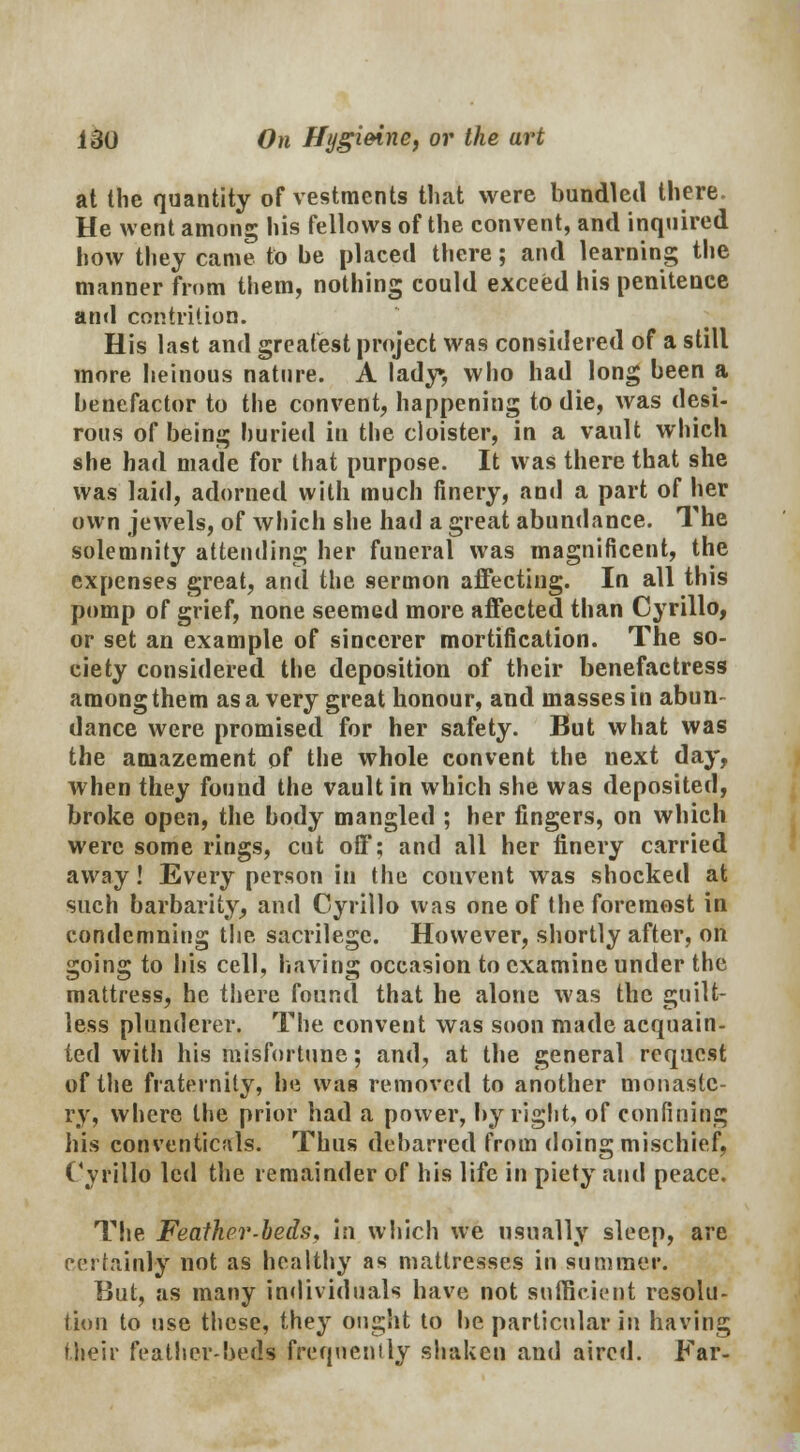 at the quantity of vestments that were bundled there. He went among his fellows of the convent, and inquired how they came to be placed there; and learning the manner from them, nothing could exceed his penitence and contrition. His last and greatest project was considered of a still more heinous nature. A lady, who had long been a benefactor to the convent, happening to die, was desi- rous of being buried in the cloister, in a vault which she had made for that purpose. It was there that she was laid, adorned with much finery, and a part of her own jewels, of which she had a great abundance. The solemnity attending her funeral was magnificent, the expenses great, and the sermon affecting. In all this pomp of grief, none seemed more affected than Cyrillo, or set an example of sincerer mortification. The so- ciety considered the deposition of their benefactress among them as a very great honour, and masses in abun- dance were promised for her safety. But what was the amazement of the whole convent the next day, when they found the vault in which she was deposited, broke open, the body mangled ; her fingers, on which were some rings, cut off; and all her finery carried away! Every person in the convent was shocked at such barbarity, and Cyrillo was one of the foremost in condemning the sacrilege. However, shortly after, on going to his cell, having occasion to examine under the mattress, he there found that he alone was the guilt- less plunderer, The convent was soon made acquain- ted with his misfortune; and, at the general request of the fraternity, he was removed to another monaste- ry, where the prior had a power, by right, of confining his conventicals. Thus debarred from doing mischief, Cyrillo led the remainder of his life in piety and peace. The Feather-beds, In which we usually sleep, are certainly not as healthy as mattresses in summer. But, as many individuals have not sufficient resolu- tion to use these, they ought to be particular in having their feather-beds frequently shaken and aired. Far-